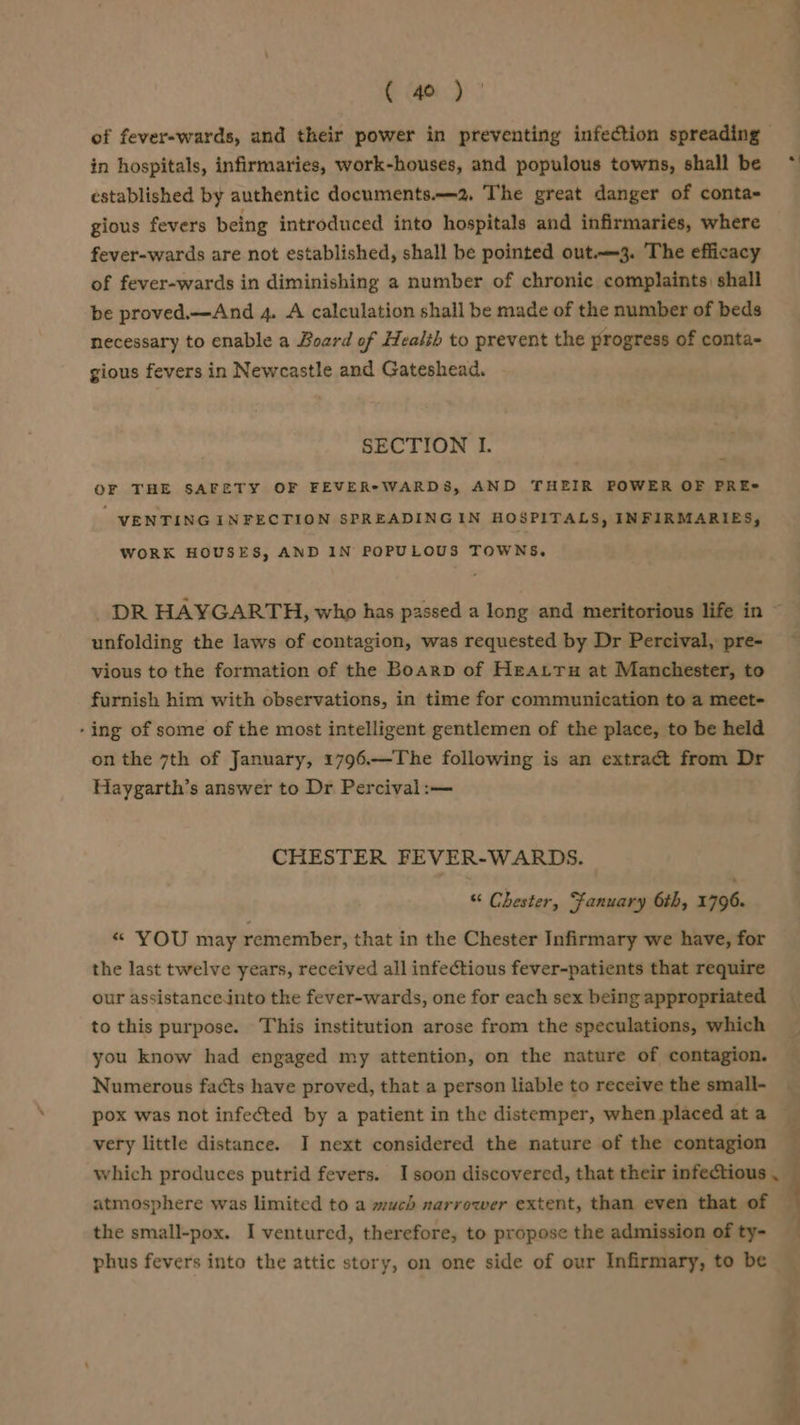 of fever-wards, and their power in preventing infection spreading — in hospitals, infirmaries, work-houses, and populous towns, shall be established by authentic documents.—2. The great danger of conta- gious fevers being introduced into hospitals and infirmaries, where fever-wards are not established, shall be pointed out-—3. The efficacy of fever-wards in diminishing a number of chronic complaints) shall be proved.—And 4. A calculation shall be made of the number of beds necessary to enable a Board of Health to prevent the progress of conta- gious fevers in Newcastle and Gateshead. SECTION I. OF THE SAFETY OF FEVER* WARDS, AND THEIR POWER OF PRE- VENTING INFECTION SPREADINGIN HOSPITALS, INFIRMARIES, WORK HOUSES, AND IN POPULOUS TOWNS, unfolding the laws of contagion, was requested by Dr Percival, pre- vious to the formation of the Boarp of Heatru at Manchester, to furnish him with observations, in time for communication to a meet- - ing of some of the most intelligent gentlemen of the place, to be held on the 7th of January, 1796.—The following is an extract from Dr Haygarth’s answer to Dr Percival :— CHESTER FEVER-WARDS. “ Chester, Fanuary 6th, 1796. « YOU may remember, that in the Chester Infirmary we have, for the last twelve years, received all infectious fever-patients that require our assistanceinto the fever-wards, one for each sex being appropriated to this purpose. This institution arose from the speculations, which you know had engaged my attention, on the nature of contagion. Numerous facts have proved, that a person liable to receive the small- pox was not infected by a patient in the distemper, when placed at a very little distance. I next considered the nature of the contagion which produces putrid fevers. I soon discovered, that their infectious , atmosphere was limited to a much narrower extent, than even that of the small-pox. I ventured, therefore, to propose the admission of ty- phus fevers into the attic story, on one side of our Infirmary, to be &gt; i v s 4