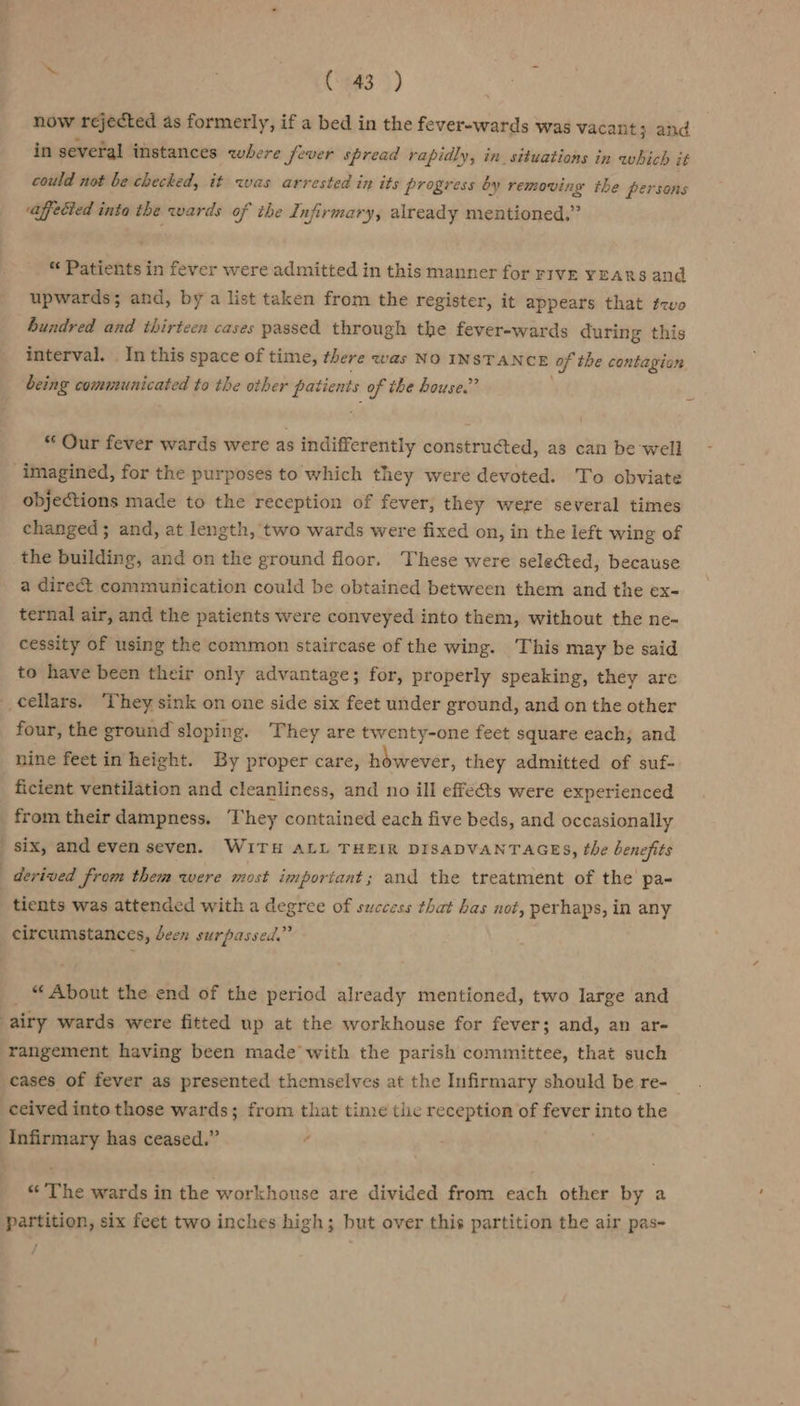 i | C443 )) now ‘Tejected as formerly, if a bed in the fever-wards was vacant; and in several instances where fever spread rapidly, in situations in which it could not be checked, it was arrested in its progress by removing the persons affected inta the wards of the Infirmary, already mentioned,” *« Patients in fever were admitted in this manner for rive yEARS and upwards; and, by a list taken from the register, it appears that t-vo hundred and thirteen cases passed through the fever-wards during this interval. . In this space of time, there was NO INSTANCE of the contagion being communicated to the other patients of the house.” Our fever wards were as indifferently constructed, as can be well imagined, for the purposes to which they were devoted. To obviate objections made to the reception of fever, they were several times changed; and, at length, two wards were fixed on, in the left wing of the building, and on the ground floor. These were selected, because a direct communication could be obtained between them and the ex- ternal air, and the patients were conveyed into them, without the ne- cessity of using the common staircase of the wing. This may be said to have been their only advantage; for, properly speaking, they are cellars. ‘They sink on one side six feet under ground, and on the other four, the ground sloping. They are twenty-one feet square each; and nine feet in height. By proper care, however, they admitted of suf- ficient ventilation and cleanliness, and no ill effets were experienced from their dampness. ‘They contained each five beds, and occasionally six, and even seven. WITH ALL THEIR DISADVANTAGES, the benefits derived from them were most important; and the treatment of the pa- tients was attended with a degree of success that has not, perhaps, in any circumstances, deen surpassed.” _ “About the end of the period already mentioned, two large and airy wards were fitted up at the workhouse for fever; and, an ar- rangement having been made with the parish committee, that such cases of fever as presented themselves at the Infirmary should be re- ceived into those wards; from that time the reception of Fenee, into the Infirmary has ceased.” 7 “The wards in the workhouse are divided from each other by a partition, six feet two inches high; but over this partition the air pas- /