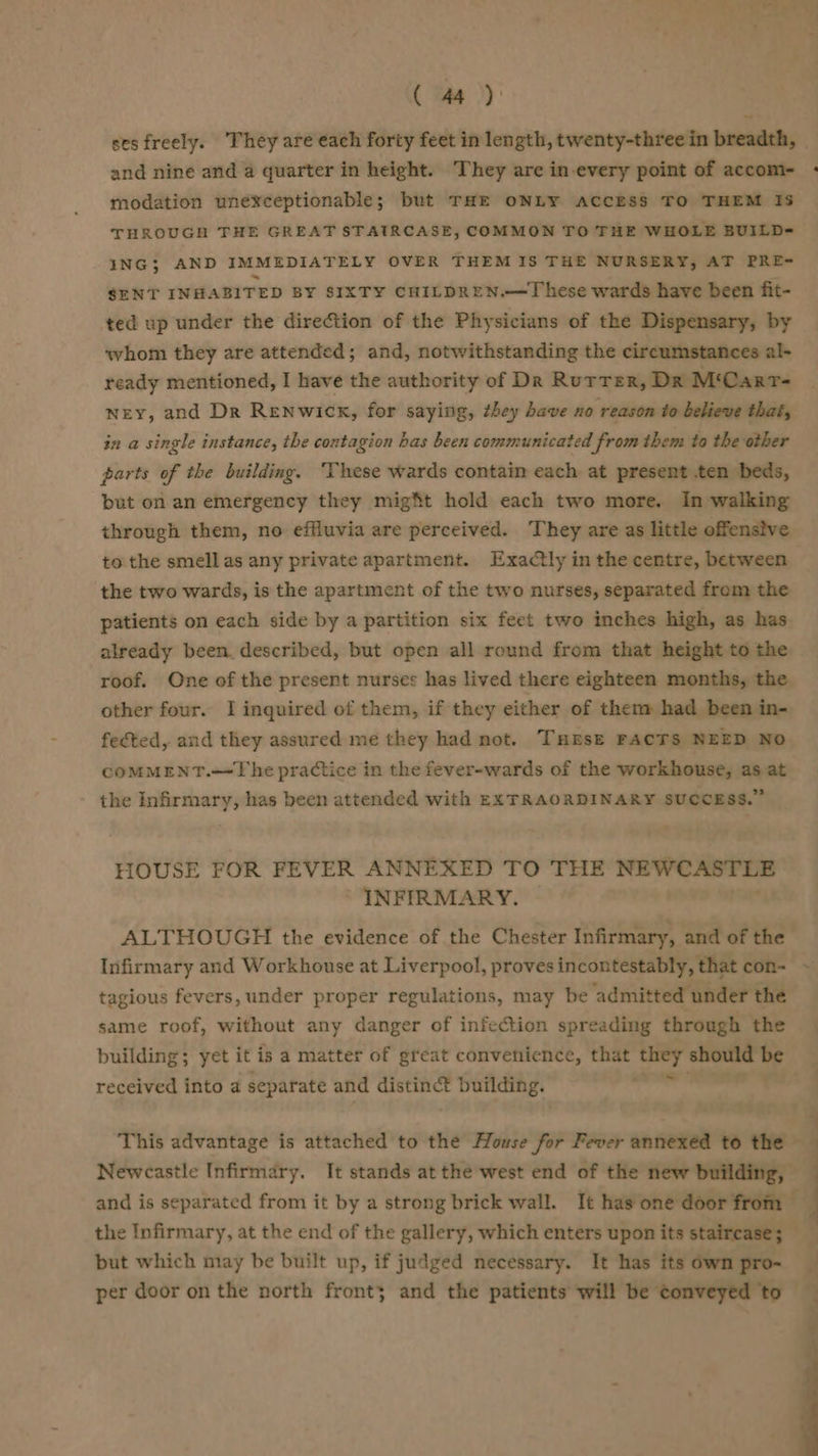 ( i ))}: and nine and a quarter in height. They are in every point of accom- modation unexceptionable; but THE ONLY ACCESS TO THEM IS THROUGH THE GREAT STATRCASE, COMMON TO THE WHOLE BUILD=- ING; AND IMMEDIATELY OVER THEM IS THE NURSERY, AT PRE- SENT INHABITED BY SIXTY CHILDREN.—These wards have been fit- ted up under the direction of the Physicians of the Dispensary, by whom they are attended; and, notwithstanding the circumstances al- ready mentioned, I have the authority of Dr Rurter, Dr M‘CartT- ney, and Dr Renwick, for saying, they have no reason to believe that, in a single instance, the contagion bas been communicated from them to the other parts of the building. ‘These wards contain each at present ten beds, but on an emergency they might hold each two more. In walking through them, no effluvia are perceived. They are as little offensive to the smell as any private apartment. Exactly in the centre, between the two wards, is the apartment of the two nurses, separated from the patients on each side by a partition six feet two inches high, as has already been. described, but open all round from that height to the roof. One of the present nurses has lived there eighteen months, the other four. I inquired of them, if they either of then» had been in- fected, and they assured me they had not. THrsz FACTS NEED NO COMMENT.—The practice in the fever-wards of the workhouse, as at the Infirmary, has been attended with EXTRAORDINARY SUCCESS.” HOUSE FOR FEVER ANNEXED TO THE NEWCASTLE INFIRMARY. — tagious fevers, under proper regulations, may be admitted under the same roof, without any danger of infection spreading through the building; yet it is a matter of great convenience, that i i should te received into a separate and distinct building. but which may be built up, if judged necessary. It has its own pro- per door on the north front; and the patients will be conveyed to ; , 7