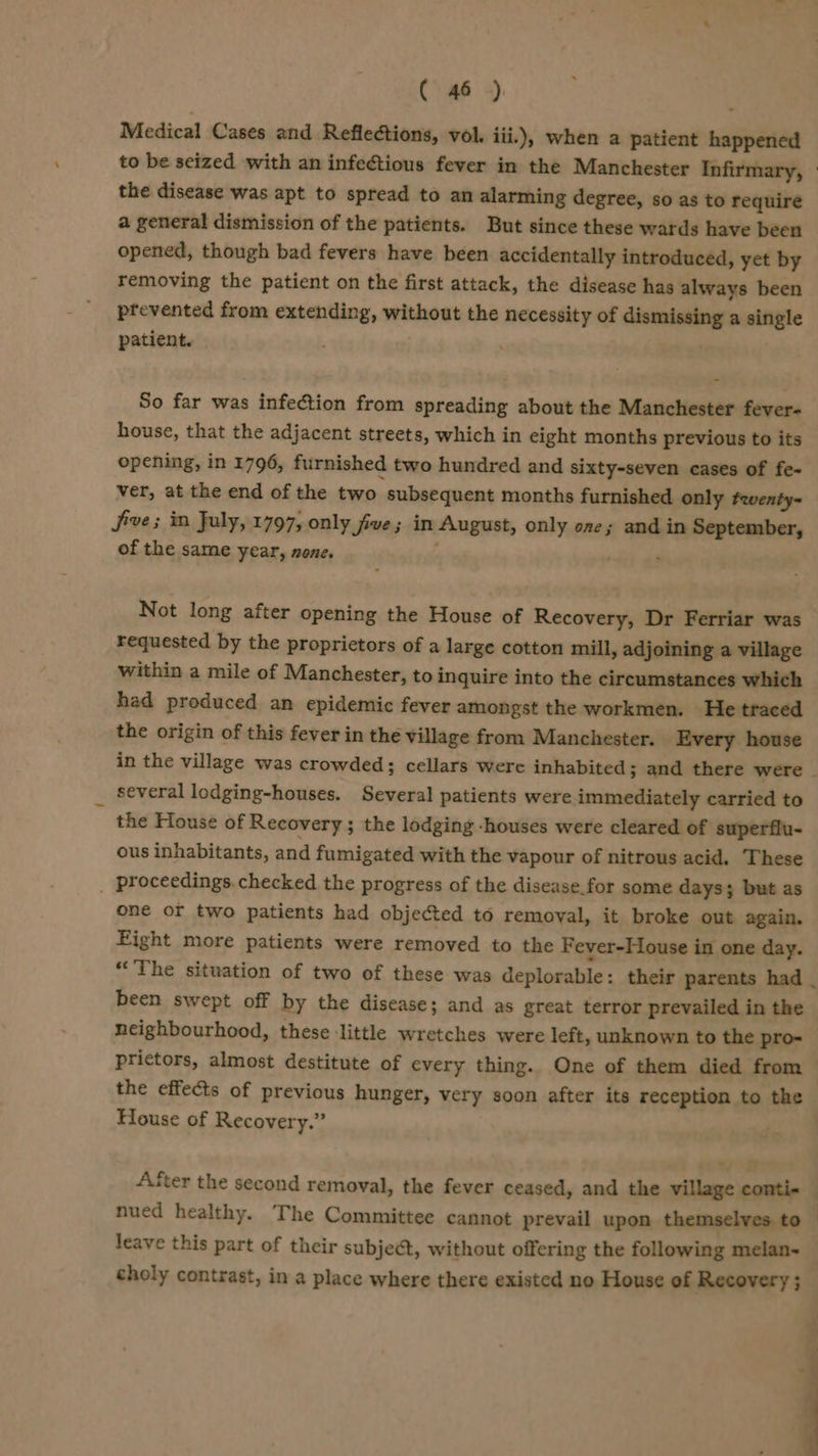 Medical Cases and Reflections, vol. iii.), when a patient happened the disease was apt to spread to an alarming degree, so as to require a general dismission of the patients. But since these wards have been opened, though bad fevers have been accidentally introduced, yet by removing the patient on the first attack, the disease has always been prevented from extending, without the necessity of dismissing a single patient. So far was infection from spreading about the Manchester fever- house, that the adjacent streets, which in eight months previous to its opening, in 1796, furnished two hundred and sixty-seven cases of fe- ver, at the end of the two subsequent months furnished only fwenty- Jive; in July, 1797, only five; in August, only one; and in September, of the same year, none. : : Not long after opening the House of Recovery, Dr Ferriar was requested by the proprietors of a large cotton mill, adjoining a village within a mile of Manchester, to inquire into the circumstances which had produced an epidemic fever amongst the workmen. He ttaced the origin of this fever in the village from Manchester. Every house several lodging-houses. Several patients were immediately carried to the House of Recovery; the lodging -houses were cleared of superflu- ous inhabitants, and fumigated with the vapour of nitrous acid. These _ proceedings.checked the progress of the disease. for some days; but as one or two patients had objected to removal, it broke out again. Eight more patients were removed to the Fever-House in one day. been swept off by the disease; and as great terror prevailed in the neighbourhood, these ‘little wretches were left, unknown to the pro- the effects of previous hunger, very soon after its reception to the House of Recovery.” nued healthy. The Committee cannot prevail upon themselves to leave this part of their subject, without offering the following melan- choly contrast, in a place where there existed no House of Recovery ; ~