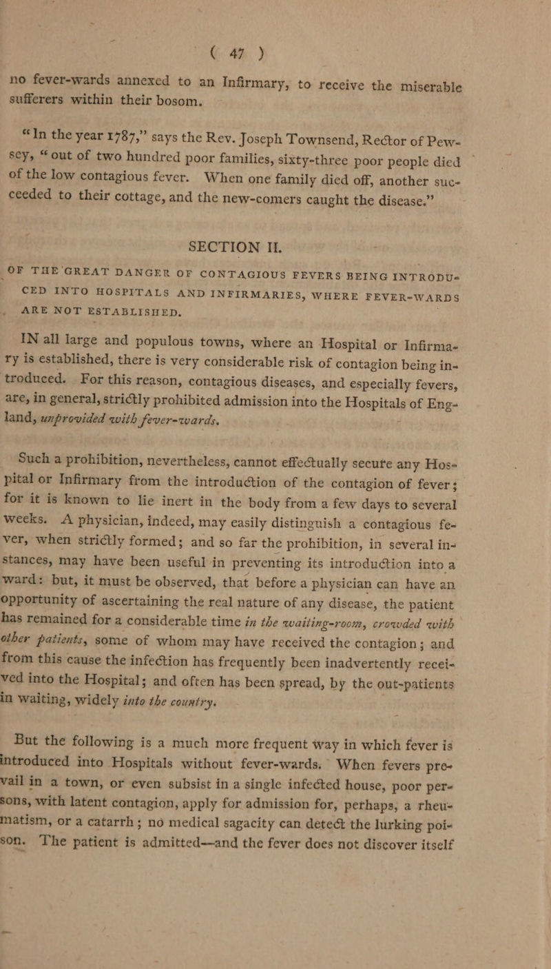 G 4H% ) no fever-wards annexed to an Infirmary, to receive the miserable sufferers within their bosom. “In the year 1787,” says the Rev. Joseph Townsend, Rector of Pew- sey, “out of two hundred poor families, sixty-three poor people died of the low contagious fever. When one family died off, another suc- ceeded to their cottage, and the new-comers caught the disease.” SECTION Il. OF THE GREAT DANGER OF CONTAGIOUS FEVERS BEING INTRODU« CED INTO HOSPITALS AND INFIRMARIES, WHERE FEVER-WARDS ARE NOT ESTABLISHED. IN all large and populous towns, where an Hospital or Infirma- ry is established, there is very considerable risk of contagion being in- troduced. For this reason, contagious diseases, and especially fevers, are, in general, strictly prohibited admission into the Hospitals of Eng- land, uxprovided with Sever-wards. Z Such a prohibition, nevertheless, cannot effectually secute any Hos- pital or Infirmary from the introduction of the contagion of fever; for it is known to lie inert in the body from a few days to several weeks. A physician, indeed, may easily distinguish a contagious fe- ver, when strictly formed; and so far the prohibition, in several in- stances, may have been useful in preventing its introduction into a ward: but, it must be observed, that before a physician can have an opportunity of ascertaining the real nature of any disease, the patient has remained for a considerable time in the waiting-room, crowded with other patients, some of whom may have received the contagion; and from this cause the infection has frequently been inadvertently recei- ved into the Hospital; and often has been spread, by the out-patients in waiting, widely into tbe country. ) But the following is a much more frequent way in which fever is introduced into Hospitals without fever-wards. When fevers pre- vail in a town, or even subsist in a single infected house, poor per- sons, with latent contagion, apply for admission for, perhaps, a rheu- matism, or a catarrh; no medical sagacity can detect the lurking poi- son. The patient is admitted—and the fever does not discover itself