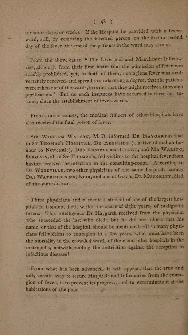 for some davs; or weeks. Ifthe Hospital be provided with a fever- ward, still, by removing the infected person on the first or second day of the fever, the rest of the patients in the ward may escape. Fron the above cause, “ The Liverpool and Manchester Infirma- ries, although from their first institution the admission of fever was strictly prohibited, yet, in both of them, contagious fever was inad- vertently received, and spread to so alarming a degree, that the patients were taken out of the wards, in order that they might receive a thorough purification.’—But no such instances have occurred in these institu- tions, since the establishment of fever-wards. From similar causes, the medical Officers of other Hospitals have also received the fatal poison of fever. Srk Witt1am Watson, M.D. informed Dr HaycGarTu, that in Sr Tuomas’s Hospirat, Dr AKENSIDE (a native of and an ho- ‘nour to Newcastle), Drs Russeix and Grirve, and Mr WaRkING, SuRGEON, all of Sr Tuomas’s, fell victims to the hospital fever from having received the infection in the consulting-room. According to Dr WoopvitLe, two other physicians of the same hospital, namely Drs WaTkINson and Keir, and one of Guy’s, Dk Munck ey, died of the same disease. - Three physicians and a medical student of one of the largest hos- pitals in London, died, within the space of eight years; of malignant fevers. This intelligence Dr Haygarth received from the physician who succeeded the last who died; but he did not chuse that his name, or that of the hospital, should be mentioned.—If so many physi-~ cians fell victims to contagion in a few years, what must have been the mortality in the crowded wards of these and other hospitals in the metropolis, notwithstanding the restriction against the reception of infectious diseases ! From what has been advanced, it will appear, that the true and only certain way to secure Hospitals and Infirmaries from the conta~ gion of fever, is to prevent its progress, and to exterminate it at the habitations of the poor. r