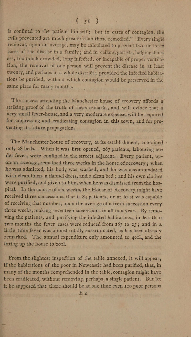 C 5% ) is confined to the patient himself; but in cases of contagion, the evils prevented are much greater than those remedied.” Every singi¢ removal, upon an average, may be calculated to prevent two or three cases of the disease in a family; and in cellars, garrets, lodging—hou- ses, too much crowded, long infected, or incapable of proper ventila- tion, the removal of one person will prevent the disease in at least twenty, and perhaps in a whole distriét ; provided the infected habita- tions be purified, without which contagion would be preserved in the same place for many months. The success attending the Manchester house of recovery affords a striking proof of the truth of these remarks, and will evince that a very small fever-honse, and a very moderate expense, will be required for suppressing and eradicating contagion in this town, and for pre- venting its future propagation. The Manchester house of recovery, at its establishment, contained - only 28 beds. When it was first opened, 267 patients, labouring un-&lt; der fever, wete confined in the streets adjacent. Every patient, up- on an average, remained. three weeks in the house of recovery ; when he was admitted, his body was washed, and he was accommodated with clean linen, a flannel dress, and a clean bed; and his own clothes were purified, and given to him, when he was dismissed from the hos- pital. In the course of six weeks, the House of Recovery might have received three successions, that is 84 patients, or at least was capable of receiving that number, upon the average of a fresh succession every three wecks, making seventeen successions in allin a year. By remo- ving the patients, and purifying the infected habitations, in less than two months the fever cases were reduced from 267 to 25; and in a + little time feyer was almost totally exterminated, as has been already remarked. ‘The annual expenditure only amounted to 4ool., and the fitting up the house to 2o00l, From the slightest inspection of the table annexed, it will appear, _ if the habitations of the poor in Neweastle had been purified, that, in | many of the nronths comprehended in the table, contagion might have been eradicated, without removing, perhaps, a single patient. But let ' it be supposed that there should be at one time even Ico peor persons E2