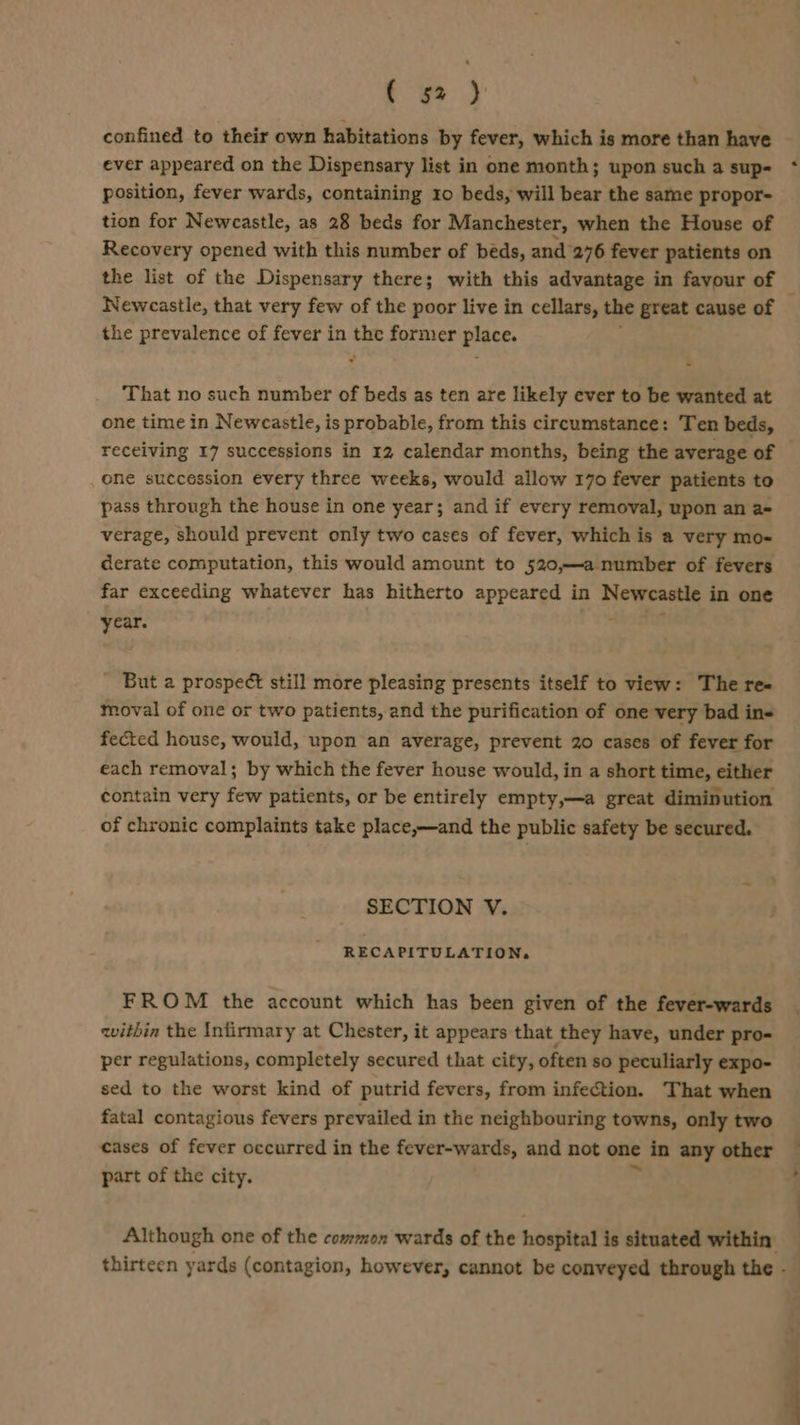 confined to their own habitations by fever, which is more than have ever appeared on the Dispensary list in one month; upon such a sup- position, fever wards, containing 10 beds, will bear the same propor- tion for Newcastle, as 28 beds for Manchester, when the House of Recovery opened with this number of béds, and’ 276 fever patients on Newcastle, that very few of the poor live in cellars, the great cause of the prevalence of fever in the former place, That no such number of beds as ten are likely ever to be wanted at one time in Newcastle, is probable, from this circumstance: Ten beds, one succession every three weeks, would allow 170 fever patients to pass through the house in one year; and if every removal, upon an a- verage, should prevent only two cases of fever, which is a very mo- derate computation, this would amount to 520,—a number of fevers far exceeding whatever has hitherto appeared in bie ase in one year. But a prospect still more pleasing presents itself to view: The ree moval of one or two patients, and the purification of one very bad ins fected house, would, upon an average, prevent 20 cases of fever for each removal; by which the fever house would, in a short time, either contain very few patients, or be entirely empty,—a great diminution of chronic complaints take place,—and the public safety be secured. SECTION V. RECAPITULATION. FROM the account which has been given of the fever-wards within the Infirmary at Chester, it appears that they have, under pro- per regulations, completely secured that city, often so peculiarly expo- sed to the worst kind of putrid fevers, from infection. That when fatal contagious fevers prevailed in the neighbouring towns, only two cases of fever occurred in the fever-wards, and not one in any other part of the city.