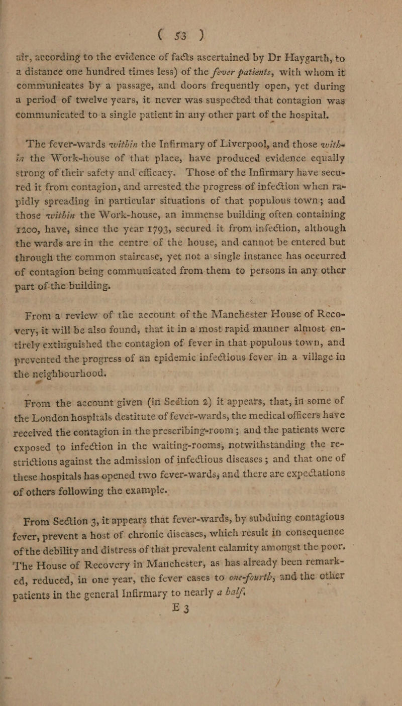 ( 9) air, according to the evidence of facts ascertained by Dr Haygarth, to a distance one hundred times less) of the fever patients, with whom it communicates by a passage, and doors frequently open, yet during a period of twelve years, it never was suspected that contagion was communicated to a single patient in any other part of the hospital. The fever-wards within the Infirmary of Liverpool, and those withe ja the Work-house of that place, have produced evidence equally strong of their safety and efficacy. Those of the Infirmary have secu- red it from contagion, and arrested the progress of infection when ra« pidly spreading in particular situations of that populous town; and those within the Work-house, an immense building often containing ¥200, have, since the year 1793, secured it from infection, although the wards are in the centre of the house, and cannot be entered but through the common staircase, yet mot a single instance has oceurred of contagion being communicated from. them to persons in any other part of the building. From a’ review of the account of the Manchester House of Reco- very; it will be also found, that it in a most rapid manner almost. en- tirely extinguished the contagion of fever in that populous town, and prevented the progress of an epidemic infectious fever in a village in the neighbourhood. From the account given (in Sedtion 2) it appears, that, in some of the London hospitals destitute of fever-wards, the medical officers have received the contagion in the prescribing-room; and the patients were exposed to infection in the waiting-rooms, notwithstanding the re- strictions against the admission of infectious diseases ; and that one of these hospitals has opened two fever-wards; and there are expectations of others following the example. From Section 3, it appears that fever-wards, by subduing contagious fever, prevent a host of chronic diseases, which result in consequence of the debility and distress of that prevalent calamity amongst the poor. ~ ‘I'he House of Recovery in Manchester, as has already been remark- ed, reduced, in one year, the fever cases to one-fourth; and the other patients in the general Infirmary to nearly @ half ‘ E3