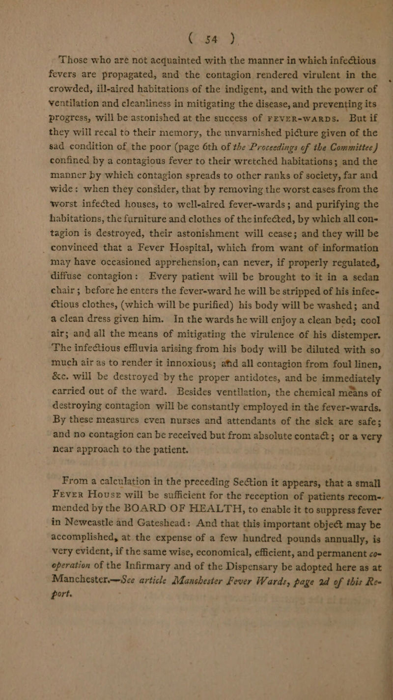Ces) Those who are not acquainted with the manner in which infectious fevers are propagated, and the contagion rendered virulent in the crowded, ill-aired habitations of the indigent, and with the power of ventilation and cleanliness in mitigating the disease, and preventing its progress, will be astonished at the success of FEVER-waRDs. But if they will recal to their memory, the unvarnished picture given of the sad condition of the poor (page 6th of the Proceedings of the Committee } confined by a contagious fever to their wretched habitations; and the manner by which contagion spreads to other ranks of society, far and wide: when they consider, that by removing the worst cases from the worst infected houses, to well-aired fever-wards; and purifying the habitations, the furniture and clothes of the infected, by which all con- tagion is destroyed, their astonishment will cease; and they will be _ convinced that a Fever Hospital, which from want of information may have occasioned apprehension, can never, if properly regulated, diffuse contagion: Every patient will be brought to it in a sedan chair; before he enters the fever-ward he will be stripped of his infec- ctious clothes, (which will be purified) his body will be washed; and a clean dress given him. In the wards he will enjoy a clean bed; cool air; and all the means of mitigating the virulence of his distemper. The infectious effluvia arising from his body will be diluted with so much air as to render it innoxious; afd all contagion from foul linen, &amp;c. will be destroyed by the proper antidotes, and be immediately carried out of the ward. Besides ventilation, the chemical means of destroying contagion will be constantly employed in the fever-wards. By these measures even nurses and attendants of the sick are safe; and no contagion can be received but from absolute contact; or a very near approach to the patient. From a calculation in the preceding Section it appears, that a small Fever House will be sufficient for the reception of patients recom-, mended by the BOARD OF HEALTH, to enable it to suppress fever in Newcastle and Gateshead: And that this important object may be accomplished, at the expense of a few hundred pounds annually, is very evident, if the same wise, economical, efficient, and permanent co- operation of the Infirmary and of the Dispensary be adopted here as at Manchester—Sce article Manchester Fever Wards, page 2d of this Ree port. Se ——