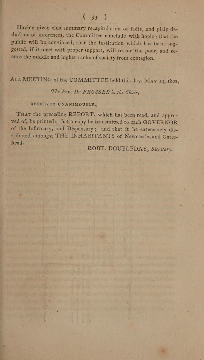 C 739, ) Having given this summary recapitulation of facts, and plain de- duction of inferences, the Committee conclude with hoping that the public will be convinced, that the Institution which has been sug- gested, if it meet with proper support, will rescue the poor, and se= cure the middle and higher ranks of society from contagion. At a MEETING of the COMMITTEE held this day, May 14, 1802; - The Rev. Dr PROSSER in the Chair, RESOLVED UNANIMOUSLY, Tuat the preceding REPORT, which has been read, and appro- ved of, be printed; that a copy be transmitted to each GOVERNOR of the Infirmary, and Dispensary; and that it be extensively dis- tributed amongst THE INHABITANTS of Newcastle, and Gates- head, ROBT. DOUBLEDAY, Secretary. sy