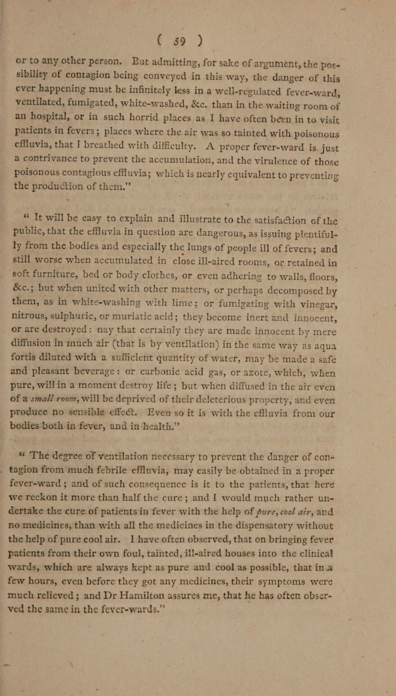 ( 39 ) or to any other person. But admitting, for sake of argument, the pos- sibility of contagion being conveyed in this way, the danger of this ever happening must be infinitely less in a well-regulated fever-ward, ventilated, fumigated, white-washed, &amp;c. than in the waiting room of an hospital, or in such horrid places as I have often been in to visit patients in fevers; places where the air was so tainted with poisonous effluvia, that I ed ot with difficulty. A proper fever-ward is just a contrivance to prevent the accumulation, and the virulence of those poisonous contagious effluvia; which is nearly equivalent to preventing the production of them.” &gt; “ Tt will be easy to explain and illustrate to the satisfaction of the public, that the effluvia in question are dangerous, as issuing plentiful- ly from the bodies and especially the lungs of people ill of fevers; and still worse when accumulated in close ill-aired rooms, or retained in soft furniture, bed or body clothes, or even adhering to walls, floors, &amp;c.; but when united with other matters, or perhaps decomposed by hoe as in white-washing with lime; or fumigating with vinegar, nitrous, sulphuric, or muriatic acid; they become inert and innocent, or are destroyed: nay that certainly they are made innocent by mere diffusion in much air (that is by ventilation) in the same way as aqua fortis diluted with a sufficient quantity of water, may be made a safe and pleasant beverage: or carbonic acid gas, or azote, which, when pure, willin a moment destroy life; but when diffused in the air even of a small room, will be deprived of their deleterious property, and even produce no sensible effect. Even so it is with the effluvia from our bodies both in fever, and in health.” “ The degree of ventilation necessary to prevent the danger of con- tagion from much febrile efuvia,; may easily be obtained in a proper fever-ward ; and of such consequence is it to the patients, that here we reckon it more than half the cure; and [ would much rather un- dertake the cure of patients in fever with the help of pure, cool air, and no medicines, than with all the medicines in the dispensatory without the help of pure cool air. I have often observed, that on bringing fever patients from their own foul, tainted, ill-aired houses into the clinical wards, which are always kept as pure and cool as possible, that in.a few hours, even before they got any medicines, their symptoms were much relieved ; and Dr Hamilton assures me, that he has often obser- ved the same in the fever-wards.”