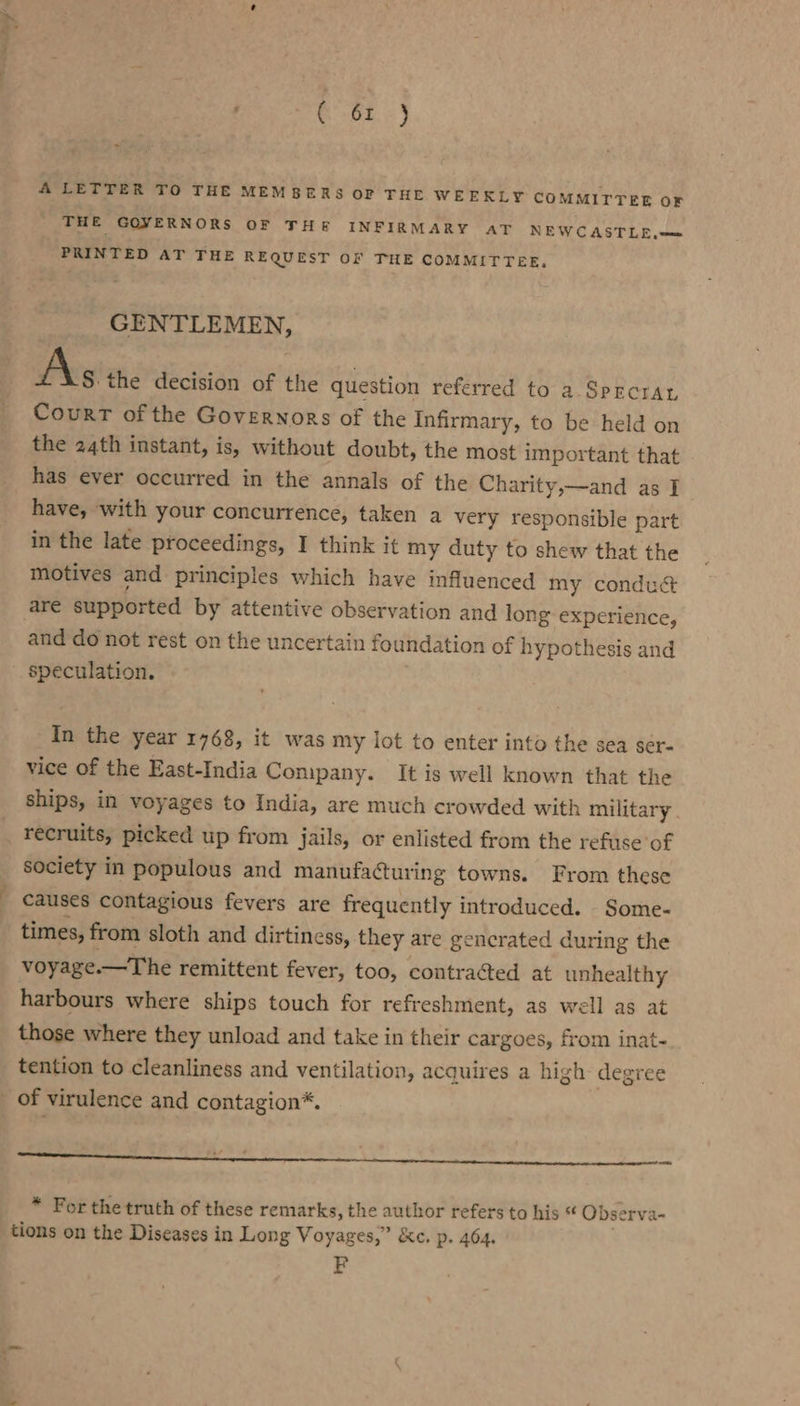 a GOL») A LETTER TO THE MEMBERS OF THE WEEKLY COMMITTEE oF THE GOVERNORS OF THE INFIRMARY AT NEWCASTLE.—= PRINTED AT THE REQUEST OF THE COMMITTEE, GENTLEMEN, A\s the decision of the question referred to a Sprcran Court of the Governors of the Infirmary, to be held on the 24th instant, is, without doubt, the most important that have, with your concurrence, taken a very responsible part in the late proceedings, I think it my duty to shew that the motives and principles which have influenced my conduct are supported by attentive observation and long experience, and do not rest on the uncertain foundation of hypothesis and speculation. In the year 1768, it was my lot to enter into the sea ser- vice of the East-India Conipany. It is well known that the ships, in voyages to India, are much crowded with military. recruits, picked up from jails, or enlisted from the refuse of society in populous and manufacturing towns. From these causes contagious fevers are frequently introduced. Some- times, from sloth and dirtiness, they are gencrated during the voyage.—The remittent fever, too, contracted at unhealthy harbours where ships touch for refreshment, as well as at those where they unload and take in their cargoes, from inat- tention to cleanliness and ventilation, acquires a high degree or - 7 ci * For the truth of these remarks, the author refers to his * Observa- tions on the Diseases in Long Voyages,” &amp;c, p. 464. FP