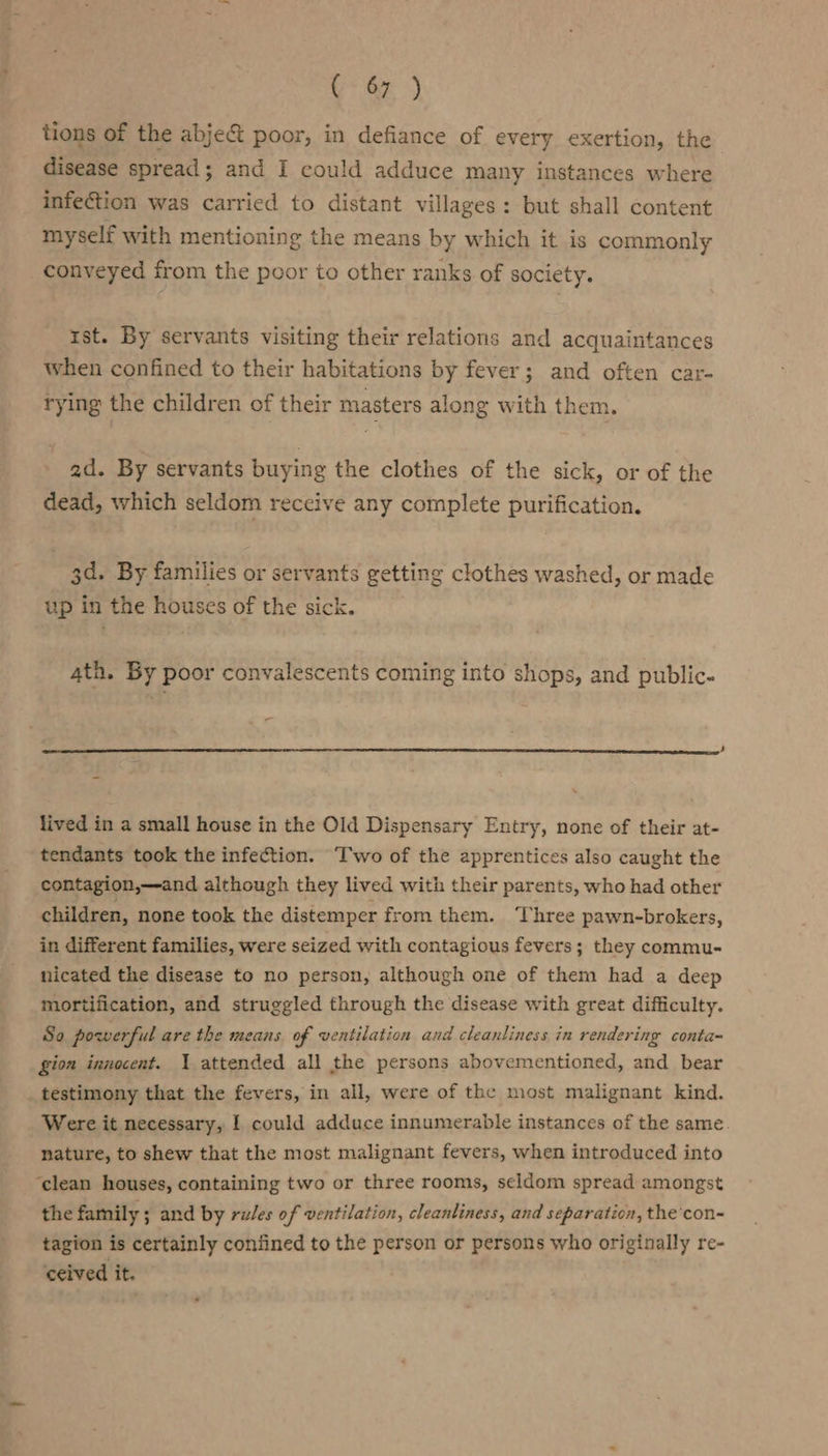 tions of the abject poor, in defiance of every exertion, the disease spread; and I could adduce many instances where infection was carried to distant villages: but shall content myself with mentioning the means by which it is commonly conveyed from the poor to other ranks of society. ist. By servants visiting their relations and acquaintances when confined to their habitations by fever; and often car- trying the children of their masters along with them. ad. By servants buying the clothes of the sick, or of the dead, which seldom receive any complete purification. 3d. By families or servants getting clothes washed, or made up in the houses of the sick. 4th. By poor convalescents coming into shops, and public. lived in a small house in the Old Dispensary Entry, none of their at- tendants took the infection. Two of the apprentices also caught the contagion,—and although they lived with their parents, who had other children, none took the distemper from them. Three pawn-brokers, in different families, were seized with contagious fevers; they commu- nicated the disease to no person, although one of them had a deep mortification, and struggled through the disease with great difficulty. So powerful are the means. of ventilation and cleanliness in rendering conta~ gion innocent. 1 attended all the persons abovementioned, and bear testimony that the fevers, in all, were of the most malignant kind. Were it necessary, I could adduce innumerable instances of the same. nature, to shew that the most malignant fevers, when introduced into ‘clean houses, containing two or three rooms, seldom spread amongst the family ; and by rules of ventilation, cleanliness, and separation, the con- tagion is certainly confined to the person or persons who originally re- ceived it.