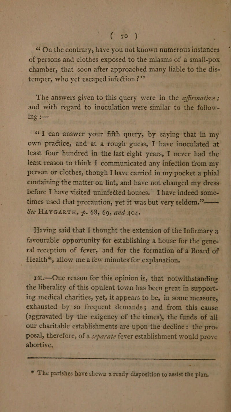 &lt;¢ On the contrary, have you not known numerous instances of persons and clothes exposed to the miasms of a small-pox chamber, that soon after approached many liable to the dis- temper, who yet escaped infection ?”” \ The answers given to this query were in the affirmative ; and with regard to inoculation were similar to the follow- ing :— “i can answer your fifth query, by saying that in my own practice, and at a rough guess, I have inoculated at least reason to think I communicated any infection from my person or clothes, though I have carried in my pocket a phial containing the matter on lint, and have not changed my dress before I have visited uninfeéted houses. Ihave indeed some- times used that precaution, yet it was but very seldom.”—— See HAYGARTH, #. 68, 69, and 404. Having said that I thought the extension of the Infirmary a favourable opportunity for establishing a house for the gene- ral reception of fever, and for the formation of a Board of Health*, allow me a few minutes for explanation. rst.—One reason for this opinion is, that notwithstanding the liberality of this opulent town has been great in support- ing medical charities, yet, it appears to be, in some measure, exhausted by so frequent demands; and from this cause (aggravated by the exigency of the times), the funds of all our charitable establishments are upon the decline: the pro~ posal, therefore, of a separate fever establishment would prove abortive. | SL snes ~~. * The parishes have shewn a ready disposition to assist the plan. :