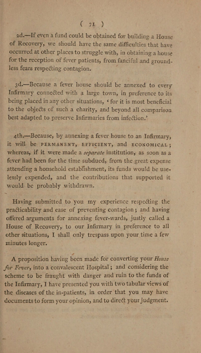 2d.—If even a fund could be obtained for building a House of Recovery, we should have the same difficulties that have occurred at other places to struggle with, in obtaining a house for the reception of fever patients, from fanciful and ground- less fears respecting contagion. 3d.—Because a fever house should be annexed to every Infirmary connected with a large town, in preference to its being placed in any other situations, ¢ for it is most beneficial to the objects of such a charity, and beyond all comparison best adapted to preserve Infirmaries from infection.’ ath.—Because, by annexing a fever house to an Infirmary, it will be PERMANENT, EFFICIENT, and ECONOMICAL; whereas, if it were made a separate institution, as soon as a fever had been for the time subdued, from the great expense attending a household estabfishment, its funds would be use- lessly expended, and the contributions that supported it would be probably withdrawn. Having submitted to you my experience respecting the practicability and ease of preventing contagion; and having offered arguments for annexing fever-wards, justly called a House of Recovery, to our Infirmary in preference to all other situations, I shall only trespass.upon your time a few minutes longer. A proposition having been made for converting your House for Fever, into a convalescent Hospital; and considering the scheme to be fraught with danger and ruin to the funds of _ the Infirmary, I have presented you with two tabular views of the diseases of the in-patients, in order that you may have documents to form your opinion, and to direct your judgment.