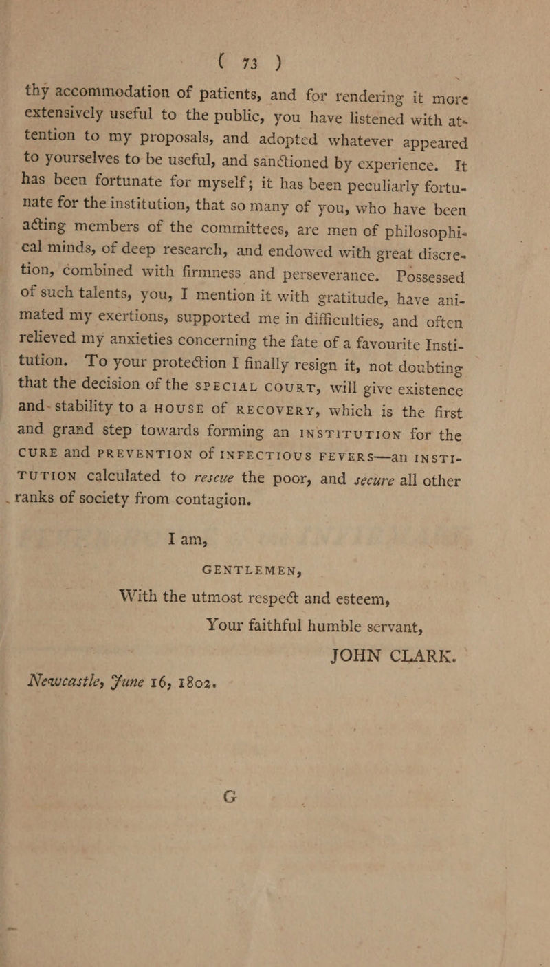 e %3 ) thy accommodation of patients, and for rendering it more extensively useful to the public, you have listened with ate tention to my proposals, and adopted whatever appeared to yourselves to be useful, and san¢tioned by experience. It has been fortunate for myself; it has been peculiarly fortu- nate for the institution, that so many of you, who have been acting members of the committees, are men of philosophi- cal minds, of deep research, and endowed with great discre- tion, combined with firmness and perseverance. Possessed of such talents, you, I mention it with gratitude, have ani- mated my exertions, supported me in difficulties, and often relieved my anxieties concerning the fate of a favourite Insti- tution. To your proteétion I finally resign it, not doubting that the decision of the specraL court, will give existence and- stability to a HOUSE of RECOVERY, which is the first and grand step towards forming an insTiTuTion for the CURE and PREVENTION Of INFECTIOUS FEVERS—an INSTI« \ TUTION calculated to rescue the poor, and secure all other . ranks of society from contagion. Iam, GENTLEMEN, With the utmost respect and esteem, Your faithful humble servant, JOHN CLARK. Newcastle, fune 16, 1802.