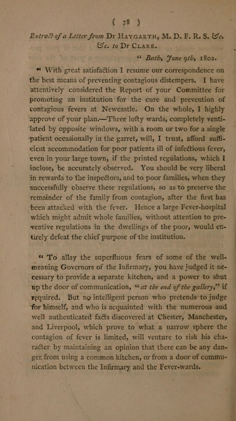 re Extra® of a Letter from Dr Haycartu, M.D. F. RS. Sa &amp;Jc. to Dr CLARK. “ Bath, Fune 9th, 1802+ “ With great satisfaction I resume our correspondence on the best means of preventing contagious distempers. I have attentively considered the Report-of your Committee for promoting an institution for the cure and prevention of contagious fevers at Newcastle. On the whole, I highly approve of your plan.—Three lofty wards, completely venti- lated by opposite windows, with a room or two for a single patient occasionally in the garret, will, I trust, afford suffi- cient accommodation for poor patients ill of infectious fever, even in your large town, if the printed regulations, which I inclose, be accurately observed. You should be very liberal in rewards to the inspectors, and to poor families, when they remainder of the family from contagion, after the first has been attacked with the fever. Hence a large Fever-hospital which might admit whole families, without attention to pre- ventive regulations in the dwellings of the poor, would en- tirely defeat the chief purpose of the institution. To allay the superfluous fears of some of the well- meaning Governors of the Infirmary, you have judged it ne- up the door of communication, “ at the end of the gallery,” if required. But ng intelligent person who pretends *to judge for himself, and who is acquainted with the numerous and well authenticated fa&amp;ts discovered at Chester, Manchester, and Liverpool, which prove to what a narrow sphere the contagion of fever is limited, will venture to risk his cha- racter by maintaining an opinion that there can be any dan- ger, from using a common kitchen, or from a door of commu- nication between the Infirmary and the Fever-wards. _ |