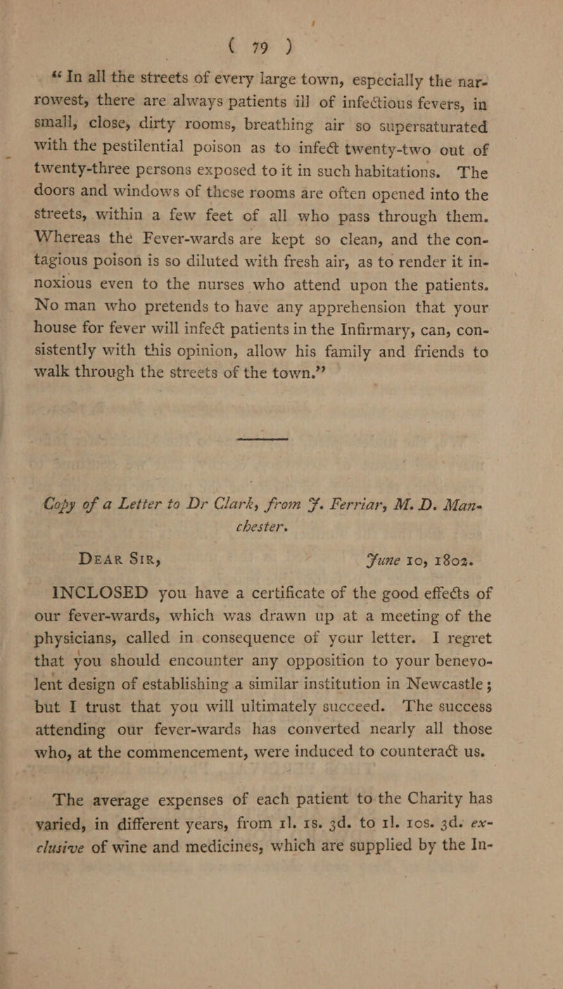 Co) “In all the streets of every large town, especially the nar- rowest, there are always patients ill of infectious fevers, in small, close, dirty rooms, breathing air so supersaturated with the pestilential poison as to infeét twenty-two out of twenty-three persons exposed to it in such habitations. The doors and windows of these rooms are often opened into the streets, within a few feet of all who pass through them. Whereas the Fever-wards are kept so clean, and the con- tagious poison is so diluted with fresh air, as to render it in- noxious even to the nurses who attend upon the patients. No man who pretends to have any apprehension that your house for fever will infect patients in the Infirmary, can, con- sistently with this opinion, allow his family and friends to walk through the streets of the town.” Copy of a Letier to Dr Clark, from . Ferriar, M. D. Man- chester. DEAR Sir, Sune 10, 1802. INCLOSED you have a certificate of the good effects of our fever-wards, which was drawn up at a meeting of the physicians, called in consequence of your letter. I regret that you should encounter any opposition to your beneyo- lent design of establishing a similar institution in Newcastle; but I trust that you will ultimately succeed. The success attending our fever-wards has converted nearly all those who, at the commencement, were induced to counteract us. The average expenses of each patient to the Charity has yaried, in different years, from 11. 18. 3d. to 11. ros. 3ds ex- clusive of wine and medicines, which are supplied by the In-