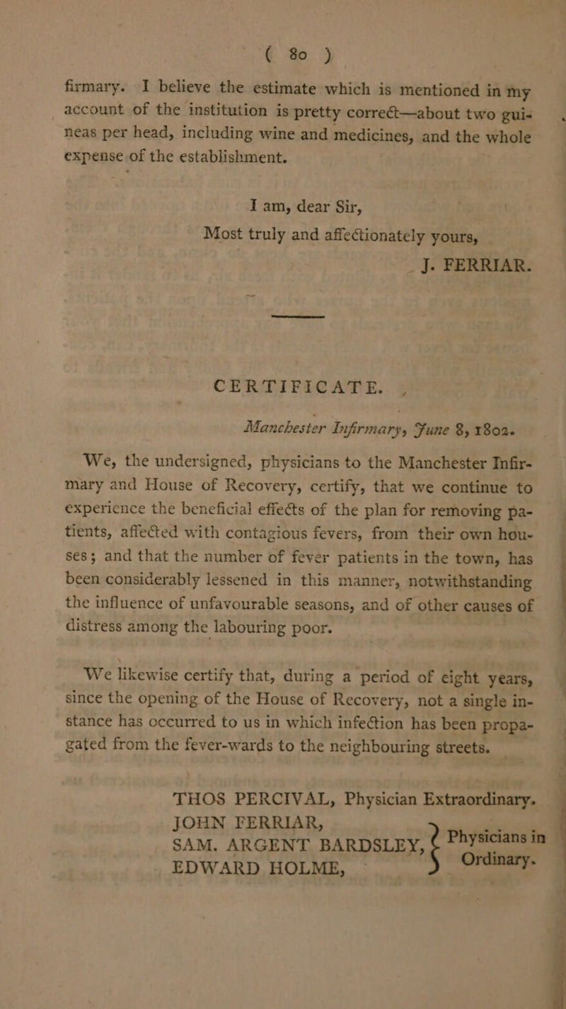 € % ) firmary. I believe the estimate which is mentioned in my account of the institution is pretty correct—about two gui- neas per head, including wine and medicines, and the whole expense of the establishment. I am, dear Sir, Most truly and affectionately yours, _ J. FERRIAR. CERTIFICATE. 4 Manchester Infirmary, Fune 8, 1802. We, the undersigned, physicians to the Manchester Infir- mary and House of Recovery, certify, that we continue to expericnce the beneficial effects of the plan for removing pa- tients, affected with contagious fevers, from their own hou- ses; and that the number of fever patients in the town, has been considerably lessened in this manner, notwithstanding the influence of unfavourable seasons, and of other causes of distress among the labouring poor. We likewise certify that, during a period of eight years, since the opening of the House of Recov ery, not a single in- stance has occurred to us in which infection has been propa- gated from the fever-wards to the neighbouring streets. THOS PERCIVAL, Physician Extraordinary. JOHN FERRIAR, SAM. ARGENT BARDSLEY, EDWARD HOLME, ebro is,