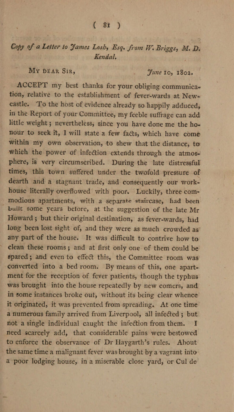 Copy of a Letter to James Losh, Esq. from W. Briggs, M. D. Kendal. My DEAR Sir, Fune 10, 1802. ACCEPT my best thanks for your obliging communica- tion, relative to the establishment of fever-wards at New- castle. To the host of evidence already so happily adduced, in the. Report of your Committee, my feeble suffrage can add little weight ; nevertheless; since you have done me the ho- nour to seek it, I will state a few facts, which have comé within my own observation, to shew that the distance, to which the power of infection extends through the atmos- phere, is very circumscribed. During the late distressful times, this town suffered under the twofold pressure of dearth and a stagnant trade, and consequently our work- house literally overhowed with poor. Luckily, three com- _ Modious apartments, with a separate staircase, had been built some years before, at the suggestion of the late Mr Howard ; but their original destination, as fever-wards, had long been lost sight of, and they were as much crowded as’ any part of the house. It was difficult to contrive how to clean these rooms; and at first only one of them could be spared; and even to effect this, the Committee room was converted into a bed room. By means of this, one apart- ment for the reception of fever patients, though the typhus was brought into the house repeatedly by new comers, and in some instances broke out, without its being clear whence it originated, it was prevented from spreading. At one time a numerous family arrived from Liverpool, all infected; but not a single individual caught the infection fromthem. I need scarcely add, that considerable pains were bestowed to enforce the observance of Dr Haygarth’s rules. About the same time a malignant fever was brought by a vagrant into a poor lodging house, in a miserable close yard, or Cul de