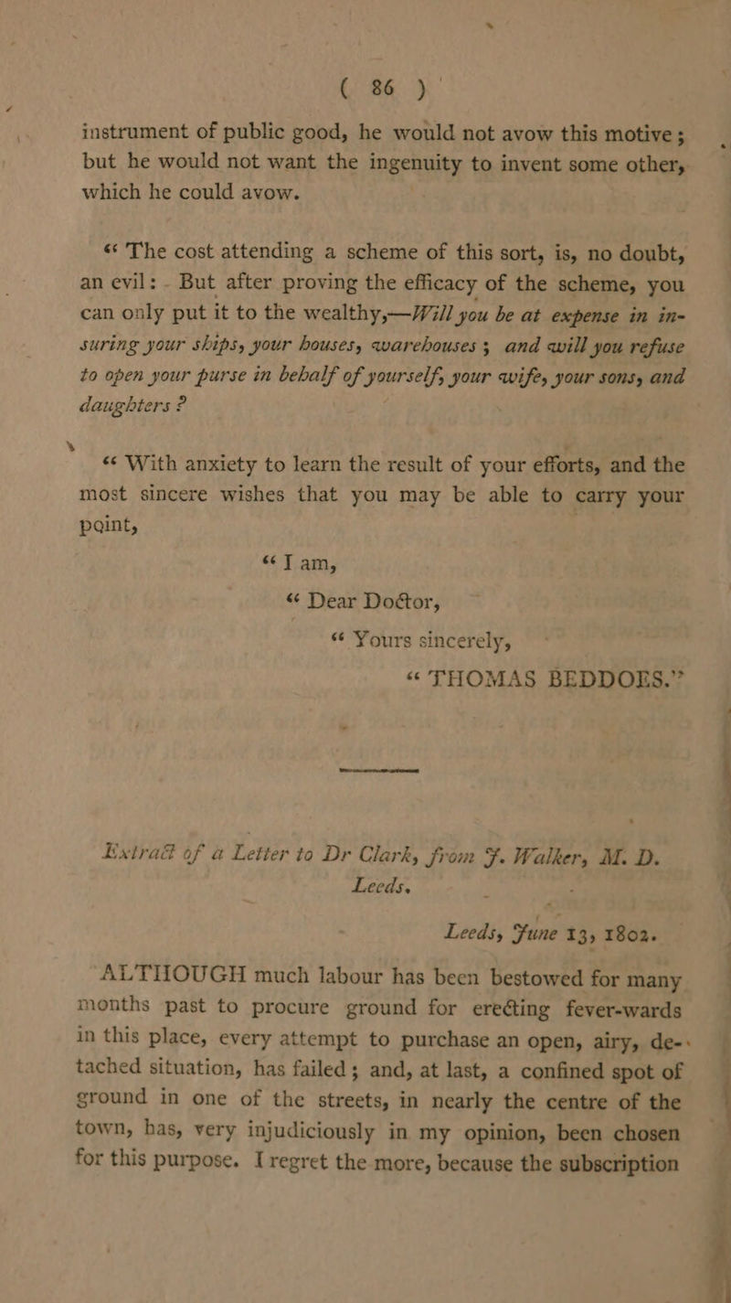 instrument of public good, he would not avow this motive ; but he would not want the ingenuity to invent some other, which he could avow. “‘ The cost attending a scheme of this sort, is, no doubt, an evil: - But after proving the efficacy of the scheme, you can only put it to the wealthy,—/Will you be at expense in in- suring your ships, your houses, warehouses; and will you refuse daughters ? «* With anxiety to learn the result of your efforts, and the most sincere wishes that you may be able to carry your paint, &lt;¢7T am, “ Dear Doctor, Yours sincerely, “ THOMAS BEDDOES.” Extrad of a Letter to Dr Clark, from F. dark M. D. Leeds. Leeds, ine 13, 1802. ALTHOUGH much labour has been bestowed for many months past to procure ground for ereéting fever-wards in this place, every attempt to purchase an open, airy, de-: tached situation, has failed; and, at last, a confined spot of ground in one of the streets, in nearly the centre of the town, has, very injudiciously in my opinion, been chosen for this purpose. I regret the more, because the subscription i