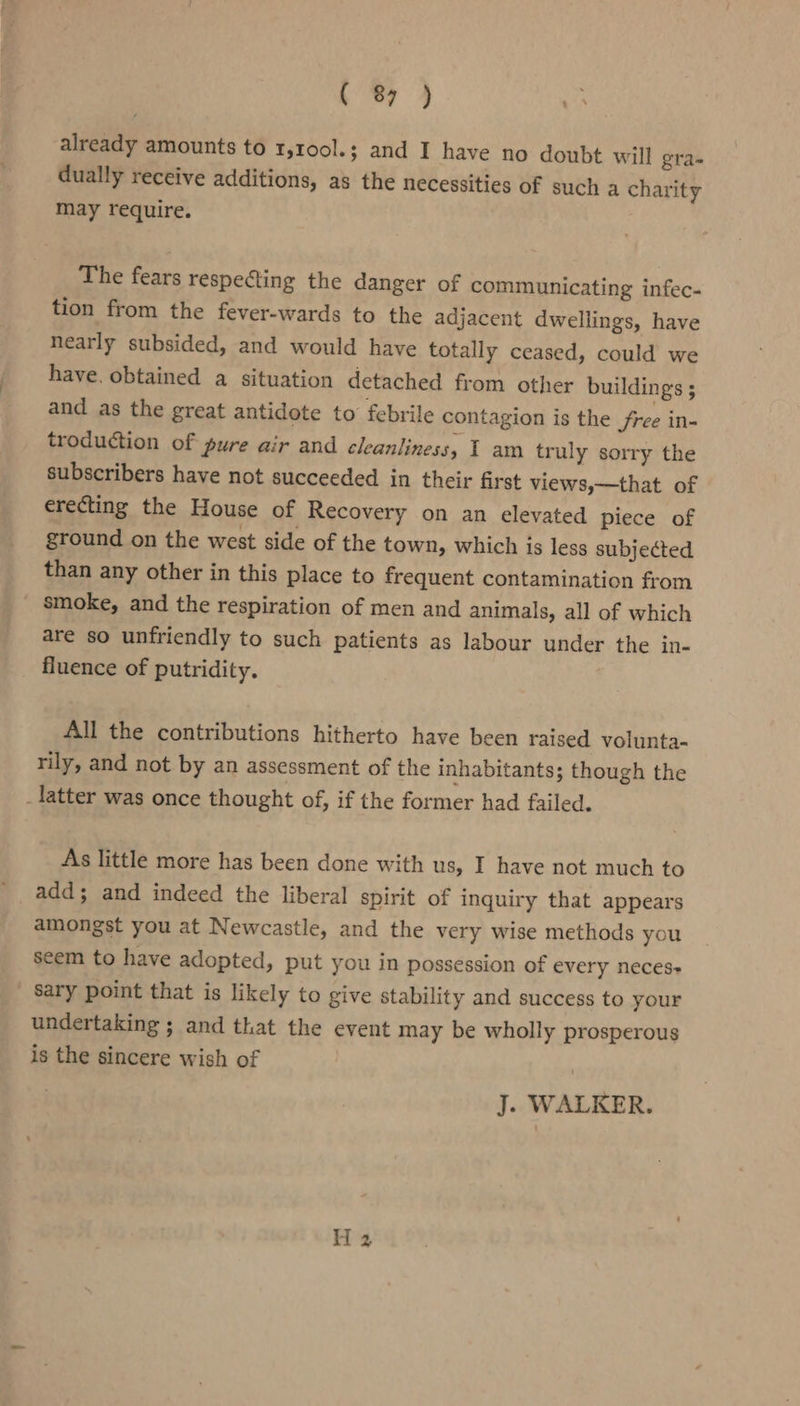 already amounts to 1,100l.; and I have no doubt will gra- dually receive additions, as the necessities of such a charity may require. The fears respecting the danger of communicating infec- tion from the fever-wards to the adjacent dwellings, have nearly subsided, and would have totally ceased, could we have. obtained a situation detached from other buildings ; and as the great antidote to febrile contagion is the free in- troduction of pure air and cleanliness, T am truly sorry the subscribers have not succeeded in their first views,—that of erecting the House of Recovery on an elevated piece of ground on the west side of the town, which is less subjected than any other in this place to frequent contamination from smoke, and the respiration of men and animals, all of which are so unfriendly to such patients as labour under the in- fluence of putridity. All the contributions hitherto have been raised volunta- rily, and not by an assessment of the inhabitants; though the _latter was once thought of, if the former had failed. As little more has been done with us, I have not much to add; and indeed the liberal spirit of inquiry that appears amongst you at Newcastle, and the very wise methods you seem to have adopted, put you in possession of every neces+ sary point that is likely to give stability and success to your undertaking ; and that the event may be wholly prosperous is the sincere wish of J. WALKER. H 2