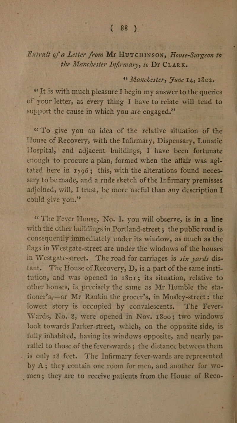 Extra of a Letter from Mr Hurcuinson, House-Surgeon to the Manchester Infirmary, to Dr CLARK. “* Manchester, Fune 14, 1802+ ‘It is with much pleasure I begin my answer to the queries of your letter, as every thing I have to relate will tend to support the cause in which you are engaged.” “To give you an idea of the relative situation of the House of Recovery, with the Infirmary, Dispensary, Lunatic Tospital, and adjacent buildings, I have been fortunate tated here in 17963 this, with thé alterations found neces- sary to be made, and a rude sketch of the Infirmary premisses adjoined, will, I trust, be more useful than any description I could give you.” . “The Fever House, No. I. you will observe, is in a line with the other buildings in Portland-street ; the public road is consequently immediately under its window, as much as the in Westgate-street. The road for carriages is six yards dis- tant. The House of Recovery, D, is a part of the same insti- tution, and was opened in 18013 its situation, relative to other houses, is. precisely the same as Mr Humble the sta- tioner’s,—or Mr Rankin the grocer’s, in Mosley-street: the lowest story is occupied by convalescents. ‘The Fever- Wards, No. 8, were opened in Nov. 18003 two windows look towards Parker-street, which, on the opposite side, is fully inhabited, having its windows opposite, and nearly pa- rallel to those of the fever-wards; the distance between them . is only 18 feet. The Infirmary fever-wards are represented by A; they contain one room for men, and another for wo- _men; they are to receive patients from the House of Reco-