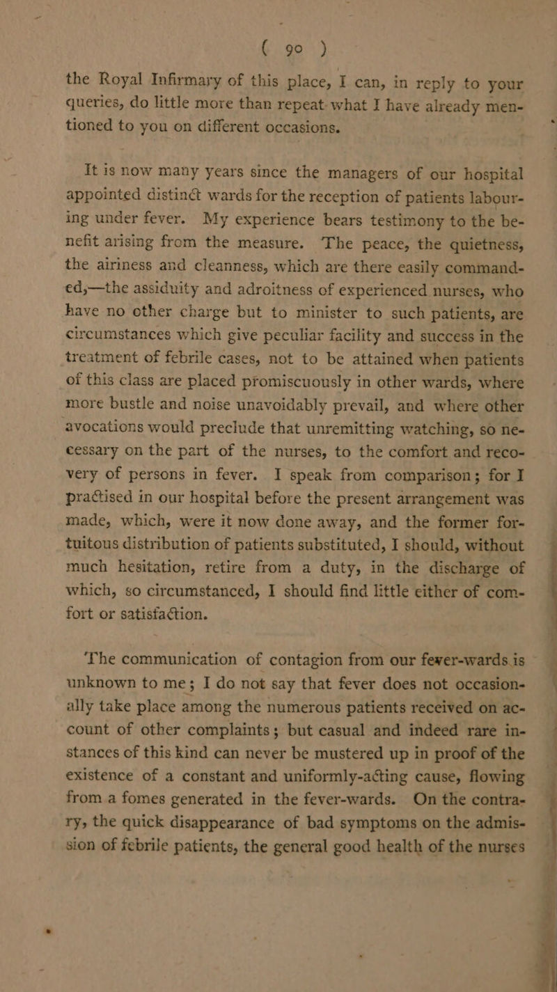 the Royal Infirmary of this place, I can, in reply to your queries, do little more than repeat. what I have already men- tioned to you on different occasions. It is now many years since the managers of our hospital appointed distinct wards for the reception of patients labour- ing under fever. My experience bears testimony to the be- nefit arising from the measure. The peace, the quietness, the airiness and cleanness, which are there easily command- ed,—the assiduity and adroitness of experienced nurses, who have no other charge but to minister to such patients, are circumstances which give peculiar facility and success in the treatment of febrile cases, not to be attained when patients of this class are placed promiscuously in other wards, where more bustle and noise unavoidably prevail, and where other ‘avocations would preclude that unremitting watching, so ne- cessary on the part of the nurses, to the comfort and reco- very of persons in fever. I speak from comparison; for I practised in our hospital before the present arrangement was made, which, were it now done away, and the former for- tuitous distribution of patients substituted, I should, without much hesitation, retire from a duty, in the discharge of which, so circumstanced, I should find little either of com- fort or satisiaction. The communication of contagion from our fewer-wards is unknown to me; I do not say that fever does not occasion- ally take place among the numerous patients received on ac- count of other complaints; but casual and indeed rare in- stances of this kind can never be mustered up in proof of the existence of a constant and uniformly-acting cause, flowing from a fomes generated in the fever-wards. On the contra- ry, the quick disappearance of bad symptoms on the admis- sion of febrile patients, the general good health of the nurses