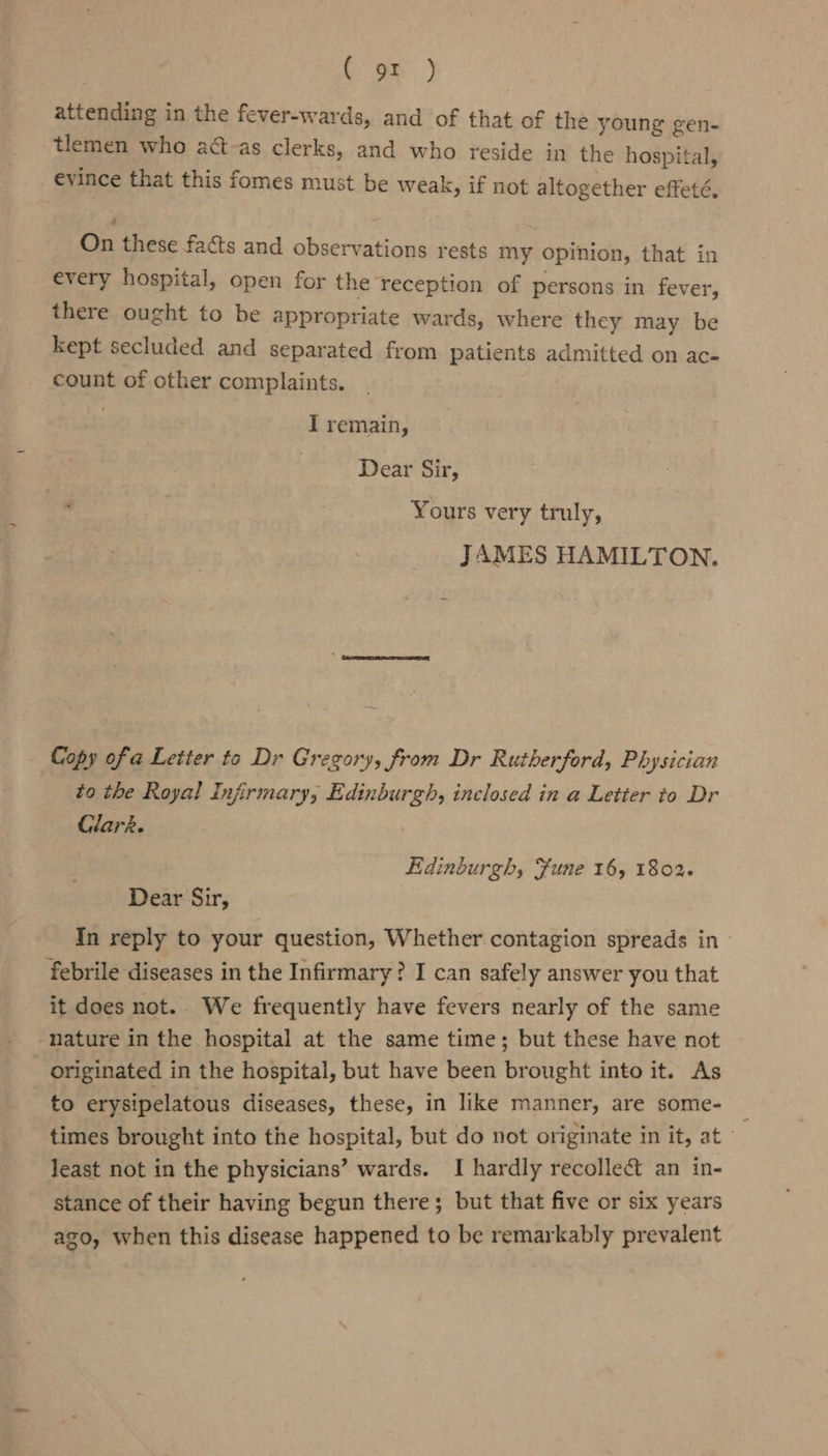 (on) attending in the fever-wards, and of that of the young gen- tlemen who adt-as clerks, and who reside in the hospital, evince that this fomes must be weak, if not altogether effeté, On these facts and observations rests my opinion, that in every hospital, open for the reception of persons in fever, there ought to be appropriate ws rds, where they may be kept secluded and separated from patients admitted on ac- count of other complaints. I remain, Dear Sir, Yours very truly, JAMES HAMILTON. Copy of a Letter to Dr Gregory, from Dr Rutherford, Physician to the Royal Infirmary, Edinburgh, inclosed in a Letter to Dr Glare. Edinburgh, Fune 16, 1802. Dear Sir, In reply to your question, Whether contagion spreads in| febrile diseases in the Infirmary? I can safely answer you that it does not. We frequently have fevers nearly of the same ‘nature in the hospital at the same time; but these have not originated in the hospital, but have been brought into it. As to erysipelatous diseases, these, in like manner, are some- &gt; times brought into the hospital, but do not originate in it, at - least not in the physicians’ wards. I hardly recolleét an in- stance of their having begun there; but that five or six years ago, when this disease happened to be remarkably prevalent