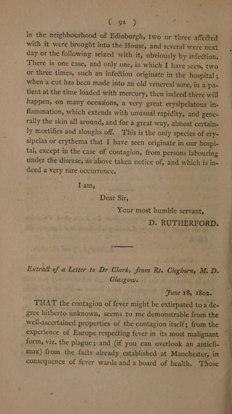 C92) ; in the neighbourhood of Edinburgh, two or three affected day or the following seized with it, obviously by infection. ‘There is one Case, and only one, in which I have seen, two or three times, such an infection originate in the hospital ; when a cut has been made into an old venereal sore, in a\pa- tient at the time loaded with mercury, then indeed there will happen, on many occasions, a very great erysipelatous in- flammation, which extends with unusual rapidity, and gene- rally the skin all around, and for a great way, almost certain- ly mortifies and sloughs off. This is the only species of ery- sipelas or erythema that I have seen originate in our hospi- tal, except in the case of contagion, from persons labouring under the disease, as above taken notice of, and which is in- deed a very rare occurrence. I am, Dear Sir, - Your most humble servant, D. RUTHERFORD. Glasgow. Fune 18, 1802. THAT the contagion of fever might be extirpated to a de- gree hitherto unknown, seems to me demonstrable from the well-ascertained properties of the contagion itself; from the experience of Europe respecting fever in its most malignant form, viz. the plague; and (if you can overlook an anticli- max) from the facts already established at Manchester, in consequence of fever wards and a board of health. Those &gt;. =