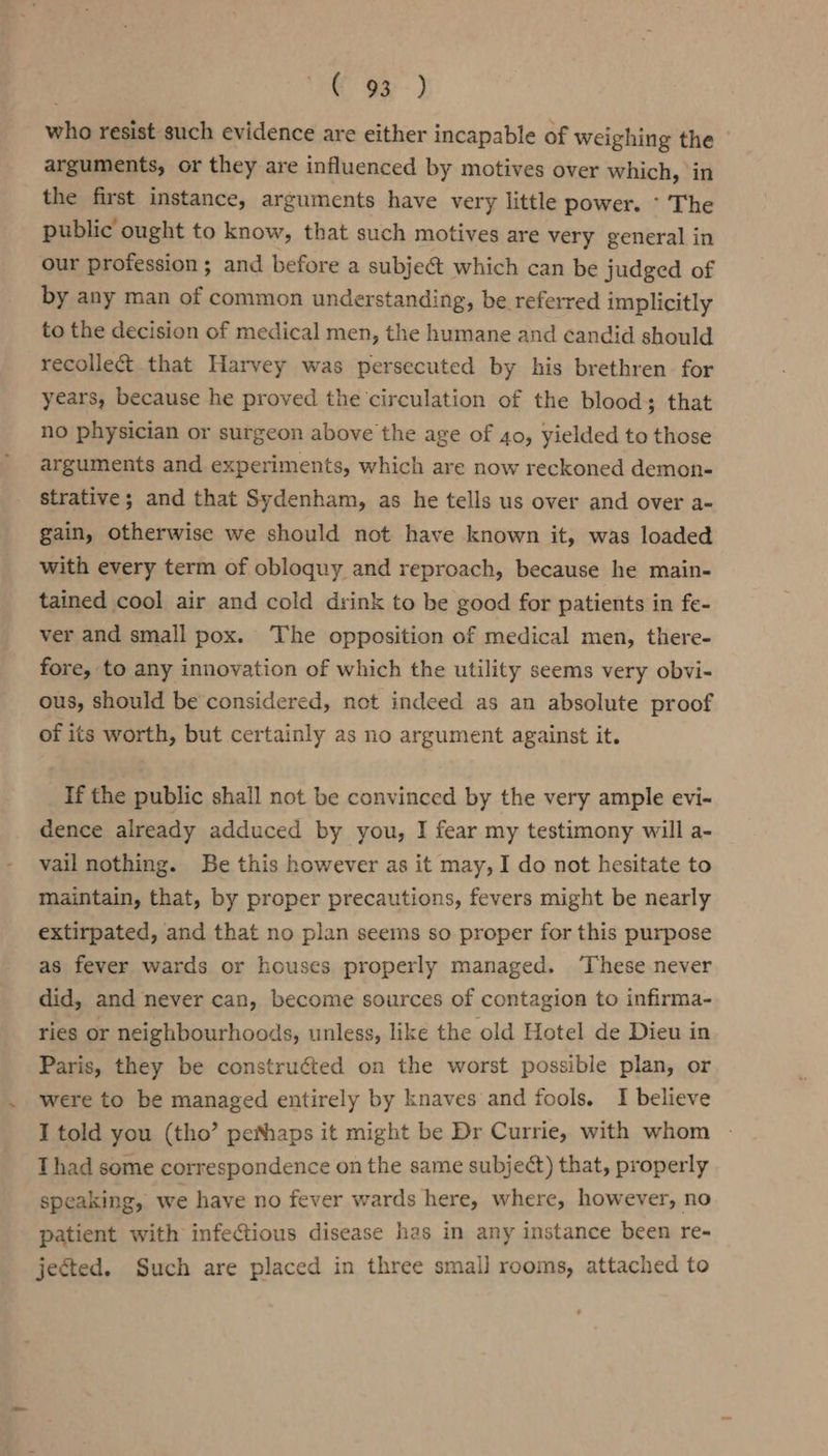 € 93--) who resist such evidence are either incapable of weighing the arguments, or they are influenced by motives over which, in the first instance, arguments have very little power. * The public ought to know, that such motives are very general in our profession; and before a subje&amp; which can be judged of by any man of common understanding, be referred implicitly to the decision of medical men, the humane and candid should recolle&amp; that Harvey was persecuted by his brethren for years, because he proved the circulation of the blood; that no physician or surgeon above the age of 40, yielded to those arguments and experiments, which are now reckoned demon- strative; and that Sydenham, as he tells us over and over a- gain, otherwise we should not have known it, was loaded with every term of obloquy and reproach, because he main- tained cool air and cold drink to be good for patients in fe- ver and small pox. The opposition of medical men, there- fore, to any innovation of which the utility seems very obvi- ous, should be considered, not indeed as an absolute proof of its worth, but certainly as no argument against it. If the public shall not be convinced by the very ample evi- dence already adduced by you, I fear my testimony will a- vail nothing. Be this however as it may, I do not hesitate to maintain, that, by proper precautions, fevers might be nearly extirpated, and that no plan seems so proper for this purpose as fever wards or houses properly managed. ‘These never did, and never can, become sources of contagion to infirma- ries or neighbourhoods, unless, like the old Hotel de Dieu in Paris, they be construéted on the worst possible plan, or were to be managed entirely by knaves and fools. I believe I told you (tho’ pe®haps it might be Dr Currie, with whom - Thad some correspondence on the same subject) that, properly speaking, we have no fever wards here, where, however, no patient with infectious disease has in any instance been re- jected. Such are placed in three smal} rooms, attached to