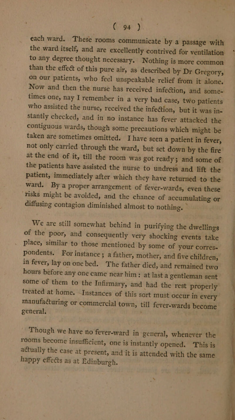 each ward. These rooms communicate by a passage with the ward itself, and are excellently contrived for ventilation to any degree thought necessary. Nothing is more common than the effect of this pure air, as described by Dr Gregory, on our patients, who feel unspeakable relief from it alone. Now and then the nurse has received infection, and some- times one, nay I remember in a very bad case, two patients who assisted the nurse, received the infection, but it was in- stantly checked, and in no instance has fever attacked the contiguous wards, though some precautions which might be taken are sometimes omitted. Ihave seen a patient in fever, not only carried through the ward, but set down by the fire the patients have assisted the nurse to undress and lift the patient, immediately after which they have returned to the ward. By a proper arrangement of fever-wards, even these ‘Tisks might be avoided, and the chance of accumulating or diffusing contagion diminished almost to nothing. © We are still somewhat behind in purifying the dwellings of the poor, and consequently very shocking events take place, similar to those mentioned by some of your corres- Pondents. For instance ; afather, mother, and five children, in fever, lay on one bed. The father died, and remained two hours before any one came near him : at last a gentleman sent some of them to the Infirmary, and had the rest properly treated at home. Instances of this sort must occur in every manufacturing or commercial town, till fever-wards become general. Though we have no fever-ward in general, whenever the rooms become insufficient, one is instantly opened. ‘This is actually the case at present, and it is attended with the same happy effects as at Edinburgh.