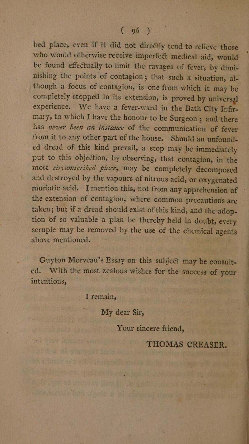 Cog6 yy bed place, even if it did not directly tend to relieve those who would otherwise receive imperfe&amp; medical aid, would be found effectually to limit the ravages of fever, by dimi- nishing the points of contagion; that such a situation, al- though a focus of contagion, is one from which it may be completely stopped in its extension, is proved by universal experience. We have a fever-ward in the Bath City Infir- mary, to which I have the honour to be Surgeon ; and there has never been an instance of the communication of fever from it to any other part of the house. Should an unfound- ed dread of this kind prevail, a stop may be immediately put to this objection, by observing, that contagion, in the most circumscriced place, may be completely decomposed and destroyed by the vapours of nitrous acid, or oxygenated muriatic acid. Imention this, not from any apprehension of — the extension of contagion, where common precautions are taken; but if a dread should exist of this kind, and the adop- tion of so valuable a plan be thereby held in doubt, every scruple may be removed by the use of the chemical agents above mentioned. Guyton Morveau’s Essay on this subject may be consult- ed. With the most zealous wishes for the success of your intentions, I remain, My dear Sir, Your sincere friend, THOMAS CREASER.