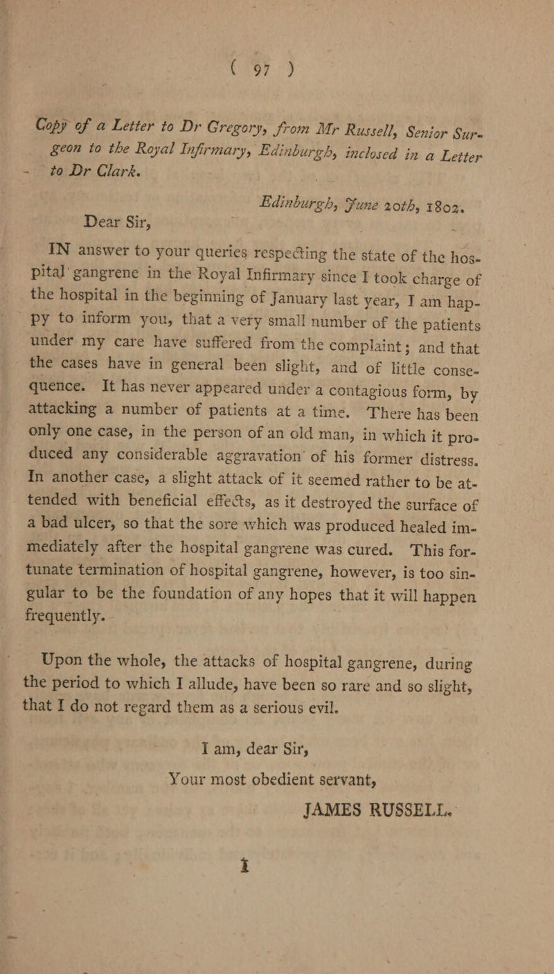 rey &lt;4 Copy of a Letter to Dr Gregory, from Mr Russell, Senior Sur- §eon to the Royal Infirmary, Edinburgh, inclosed in a Letter - to Dr Clark. Edinburgh, Fune 20th, 1802. Dear Sir, € IN answer to your queries respecting the state of the hos- pital’ gangrene in the Royal infirmary since I took charge of the hospital in the beginning of January last year, I am hap- py to inform you, that a very small number of the patients | under my care have suffered from the complaint; and that _ the cases have in general been slight, and of little conse- quence. It has never appeared under a contagious form, by attacking a number of patients at a time. There has been only one case, in the person of an old man, in which it pro- duced any considerable aggravation’ of his former distress. In another case, a slight attack of it seemed rather to be at- tended with beneficial effects, as it destroyed the surface of a bad ulcer, so that the sore which was produced healed im- mediately after the hospital gangrene was cured. This for- tunate termination of hospital gangrene, however, is too sin- gular to be the foundation of any hopes that it will happen frequently. Upon the whole, the attacks of hospital gangrene, during the period to which I allude, have been so rare and so slight, that I do not regard them as a serious evil. I am, dear Sir, Your most obedient servant, JAMES RUSSELL. :