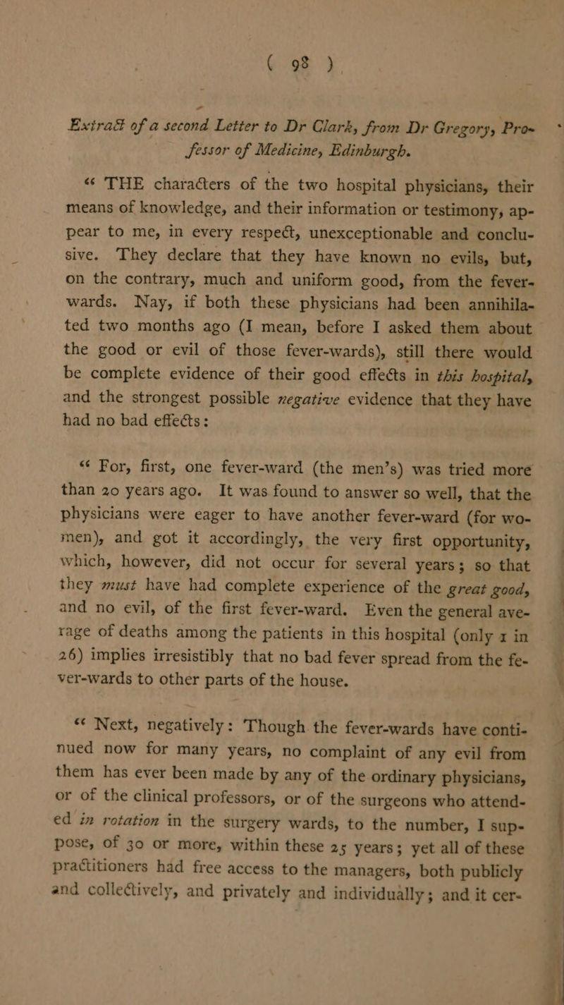 C93) Extra&amp; of a second Letter to Dr Clark, from Dr Gregory, Pro» Jessor of Medicine, Edinburgh. “« THE charaéters of the two hospital physicians, their means of knowledge, and their information or testimony, ap- pear to me, in every respect, unexceptionable and conclu- sive. They declare that they have known no evils, but, on the contrary, much and uniform good, from the fever- wards. Nay, if both these physicians had been annihila- ted two months ago (I mean, before I asked them about the good or evil of those fever-wards), still there would be complete evidence of their good effects in this hospital, and the strongest possible negative evidence that they have had no bad effects: “‘ For, first, one fever-ward (the men’s) was tried more than 20 years ago. It was found to answer so well, that the physicians were eager to have another fever-ward (for wo- men), and got it accordingly, the very first opportunity, which, however, did not occur for several years; so that they must have had complete experience of the great good, and no evil, of the first fever-ward. Even the general ave- rage of deaths among the patients in this hospital (only x in 26) implies irresistibly that no bad fever spread from the fe- ver-wards to other parts of the house. “* Next, negatively: Though the fever-wards have conti- nued now for many years, no complaint of any evil from them has ever been made by any of the ordinary physicians, or of the clinical professors, or of the surgeons who attend- ed in rotation in the surgery wards, to the number, I sup- pose, of 30 or more, within these 25 years; yet all of these practitioners had free access to the managers, both publicly and collectively, and privately and individually; and it cer-