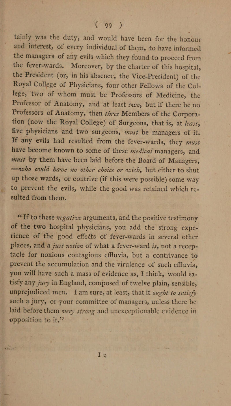 tainly was the duty, and would have been for the honour and interest, of every individual of them, to have informed the managers of any evils which they found to proceed from the fever-wards. Moreover, by the charter of this hospital, the President (or, in his absence, the Vice-President) of the Royal College of Physicians, four other Fellows of the Col- lege, two of whom must be Professors of Medicine, the Professor of Anatomy, and at least ¢avo, but if there be no Professors of Anatomy, then three Members of the Corpora- tion (now the Royal College) of Surgeons, that is, at /east, five physicians and two surgeons, must be managers of it. If any evils had resulted from the fever-wards, they must have become known to some of these medical managers, and must by them have been laid before the Board of Managers, —who could have no other choice or wish, but either to shut up those wards, or contrive (if this were possible) some way to prevent the evils, while the good was retained which re- sulted from them. “If to these erative arguments, and the positive testimony of the two hospital physicians, you add the strong expe- rience of the good effects of fever-wards in several other places, and a just notion of what a fever-ward is, not a recep- tacle for noxious contagious effluvia, but a contrivance to prevent the accumulation and the virulence of such effluvia, you will have such a mass of evidence as, I think, would sa- tisfy any jury in England, composed of twelve plain, sensible, unprejudiced men. Iam sure, at least, that it ought to satisfy such a jury, or-your committee of managers, unless there be laid before them very strong and unexceptionable evidence in opposition to it.” 4 aVul yr