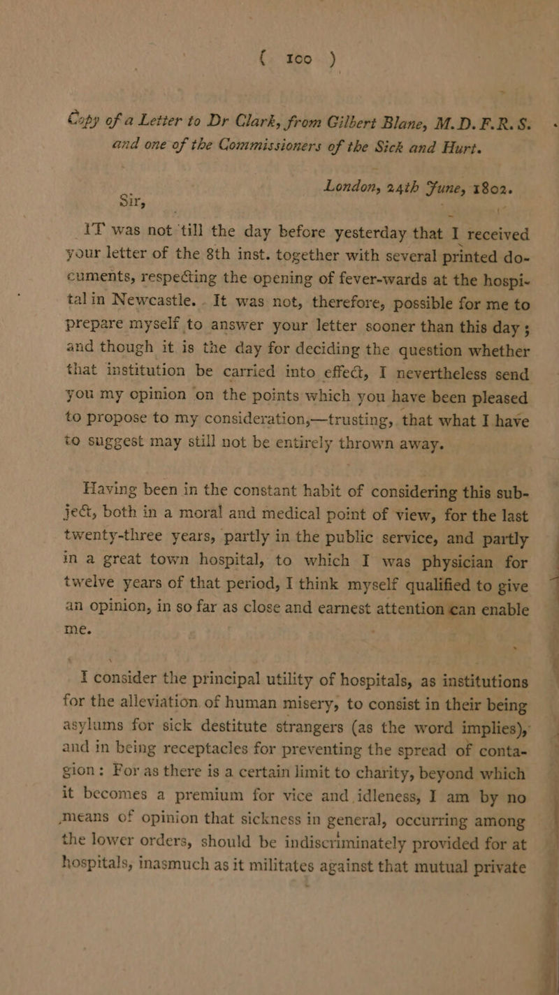 ae 4 Copy of a Letter to Dr Clark, Srom Gilbert Blane, M.D.F.R.S. and one of the Commissioners of the Sick and Hurt. London, 24th Sune, aPee- Sir, ' IT was not ‘till the day before yesterday that 1 received your letter of the 8th inst. together with several printed do- cuments, respecting the opening of fever-wards at the hospi- talin Newcastle. . It was not, therefore, possible for me to prepare myself to answer your letter sooner than this day ; and though it is the day for deciding the question whether that institution be carried into effect, I nevertheless send you my opinion on the points which you have been pleased to propose to my consideration,—trusting, that what I have to suggest may still not be entirely thrown away. Having been in the constant habit of considering this sub- ject, both in a moral and medical point of view, for the last twenty-three years, partly in the public service, and partly in a great town hospital, to which I was physician for twelve years of that period, I think myself qualified to give an opinion, in so far as close and earnest attention can enable me. . I consider the principal utility of hospitals, as institutions for the alleviation. of human miser y, to consist in their being and in being receptacles for preventing the spread of conta- gion: For as there is a certain limit to charity, beyond which it becomes a premium for vice and idleness, I am by no Means of opinion that sickness in general, occurring among the lower orders, should be indiscriminately provided for at hospitals, inasmuch as it militates against that mutual private