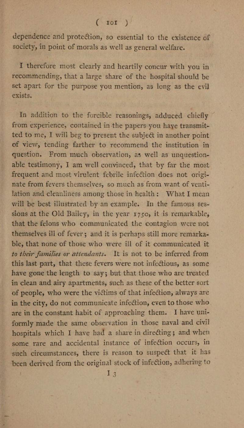 ( rot ) dependence and protection, so essential to the existence of society, in point of morals as well as general welfare. I therefore most clearly and heartily concur with you in recommending, that a large share of the hospital should be set apart for the purpose you mention, as long as the evil exists. In addition to the forcible reasonings, adduced chiefly from experience, contained inthe papers you haye transmit- ted to me, I will beg to present the subject in another point of view, tending farther to recommend the institution in question. From much observation, as well as unquestion- able testimony, I am well convinced, that by far the most frequent and most virulent febrile infeCtion does not origi- nate from fevers themselves, so much as from want of venti- lation and cleanliness among those in health: What I mean will be best illustrated by an example. In the famous ses- sions at the Old Bailey, in the year 1750, it is remarkable, that the felons who communicated the contagion were not themselves ill of fever; and it is perhaps still more remarka- ble, that none of those who were ill of it communicated it to their families or atiendants. It is not to be inferred from this last part, that these fevers were not infectious, as some have gone the length to say; but that those who are treated in clean and airy apartments, such as these of the better sort of people, who were the victims of that infection, always are in the city, do not communicate infection, even to those who are in the constant habit of approaching them. I have uni- formly made the same observation in those naval and civil hospitals which I have had a share in directing; and when some rare and accidental instance of infection occurs, in such circumstances, there is reason to suspect that it has been derived from the original stock of infection, adhering to 13