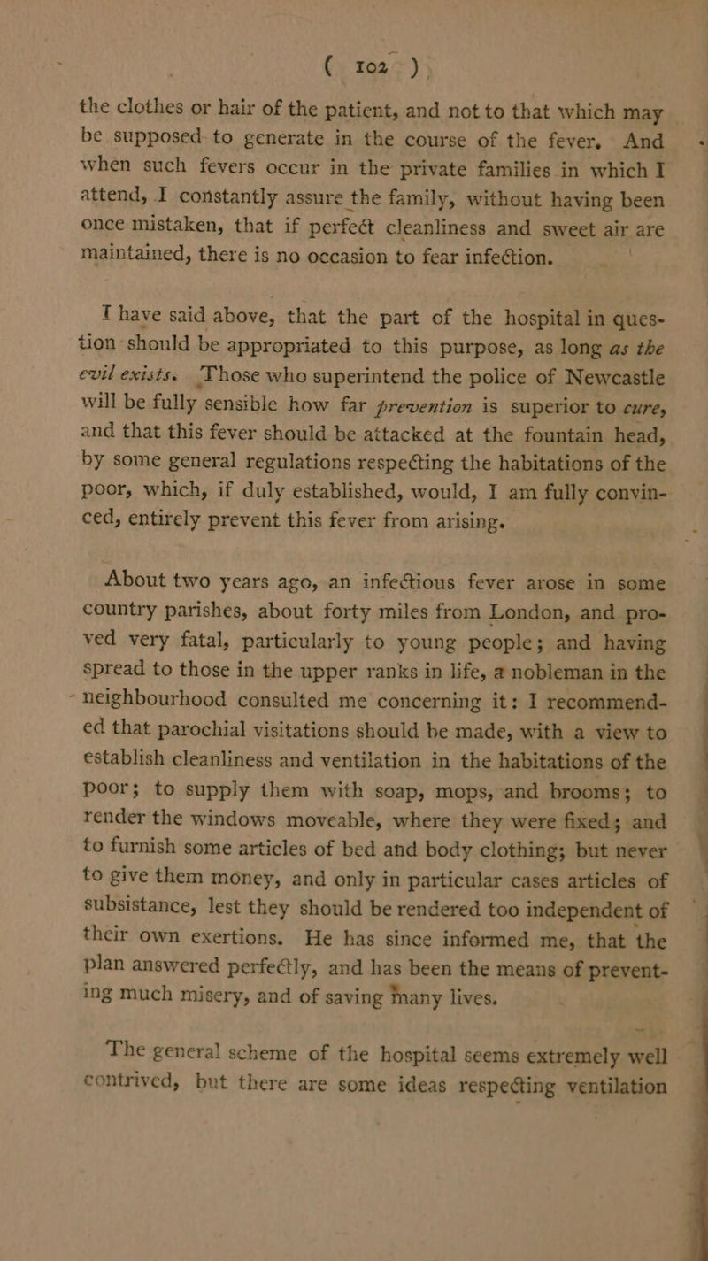 - the clothes or hair of the patient, and not to that which may be supposed to generate in the course of the fever, And when such fevers occur in the private families in which I attend, I constantly assure the family, without having been once mistaken, that if perfect cleanliness and sweet air are maintained, there is no occasion to fear infection. T have said above, that the part of the hospital in ques- tion should be appropriated to this purpose, as long as the evil exists. ‘Those who superintend the police of Newcastle will be fully sensible how far prevention is superior to cure, and that this fever should be attacked at the fountain head, by some general regulations respecting the habitations of the poor, which, if duly established, would, I am fully convin- ced, entirely prevent this fever from arising. About two years ago, an infectious fever arose in some country parishes, about forty miles from London, and pro- ved very fatal, particularly to young people; and having spread to those in the upper ranks in life, a nobleman in the neighbourhood consulted me concerning it: I recommend- ed that parochial visitations should be made, with a view to establish cleanliness and ventilation in the habitations of the poor; to supply them with soap, mops, and brooms; to render the windows moveable, where they were fixed; and to furnish some articles of bed and body clothing; but never to give them money, and only in particular cases articles of subsistance, lest they should be rendered too independent of their own exertions. He has since informed me, that the plan answered perfectly, and has been the means of prevent- ing much misery, and of saving Mnany lives. The general scheme of the hospital seems extremely well contrived, but there are some ideas respecting ventilation