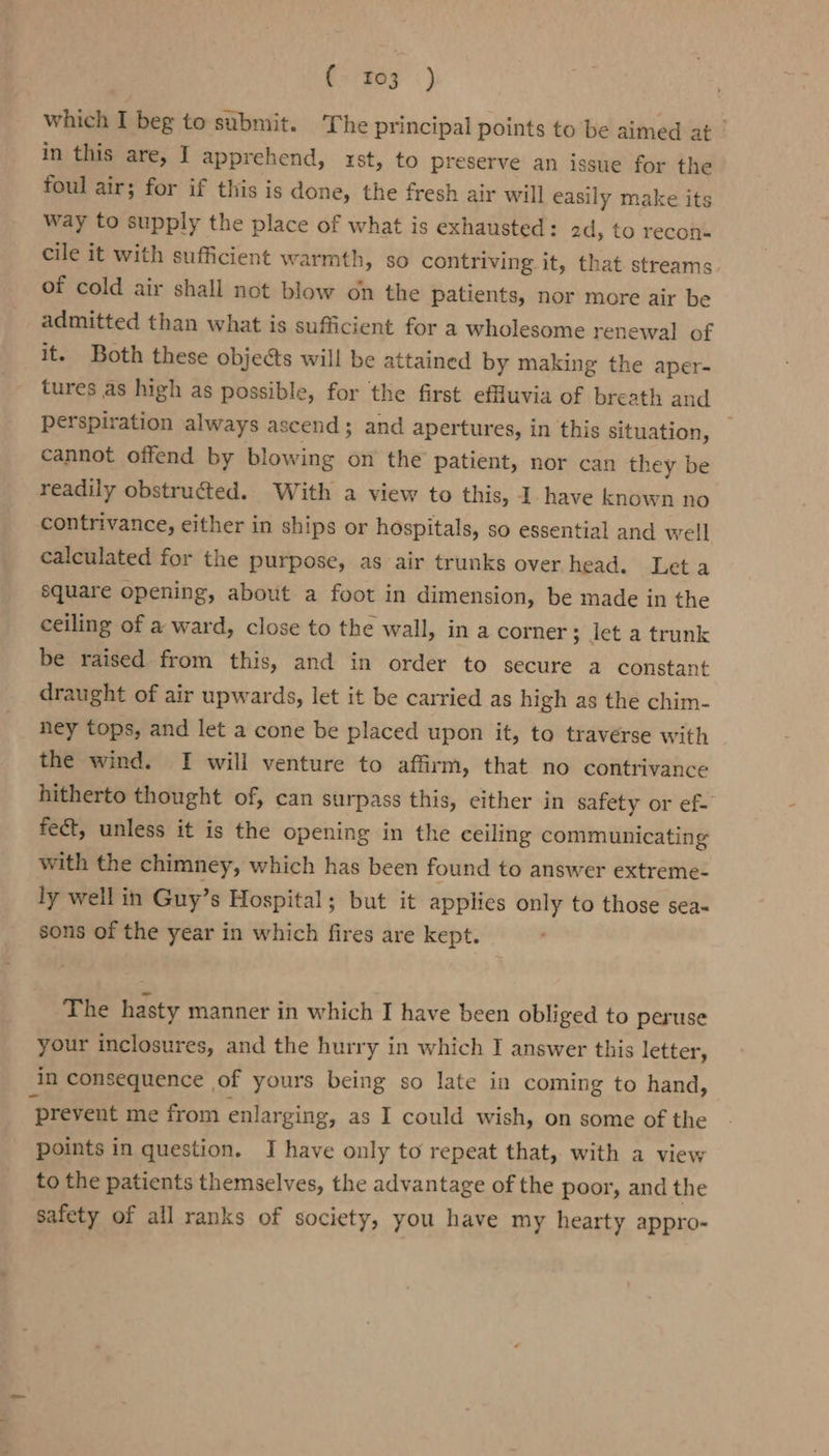 tree) which I beg to submit. The principal points to be aimed at | in this are, I apprehend, rst, to preserve an issue for the foul air; for if this is done, the fresh air will easily make its way to supply the place of what is exhausted: 2d, to recon- cile it with sufficient warmth, so contriving it, that streams of cold air shall not blow on the patients, nor more air be admitted than what is sufficient for a wholesome renewal of it. Both these objects will be attained by making the aper- tures as high as possible, for the first effluvia of breath and perspiration always ascend; and apertures, in this situation, — cannot offend by blowing on the patient, nor can they be readily obstructed. With a view to this, Ihave known no contrivance, either in ships or hospitals, so essential and well calculated for the purpose, as air trunks over head. Let a square opening, about a foot in dimension, be made in the ceiling of a ward, close to the wall, in a corner; let a trunk be raised from this, and in order to secure a constant draught of air upwards, let it be carried as high as the chim- ney tops, and let a cone be placed upon it, to traverse with the wind. I will venture to affirm, that no contrivance hitherto thought of, can surpass this, either in safety or ef- fect, unless it is the opening in the ceiling communicating with the chimney, which has been found to answer extreme- ly well in Guy’s Hospital ; but it applies only to those sea~ sons of the year in which fires are kept. The hasty manner in which I have been obliged to peruse your inclosures, and the hurry in which I answer this letter, in consequence of yours being so late in coming to hand, ‘prevent me from enlarging, as I could wish, on some of the points in question. I have only to repeat that, with a view to the patients themselves, the advantage of the poor, and the safety of all ranks of society, you have my hearty appro-