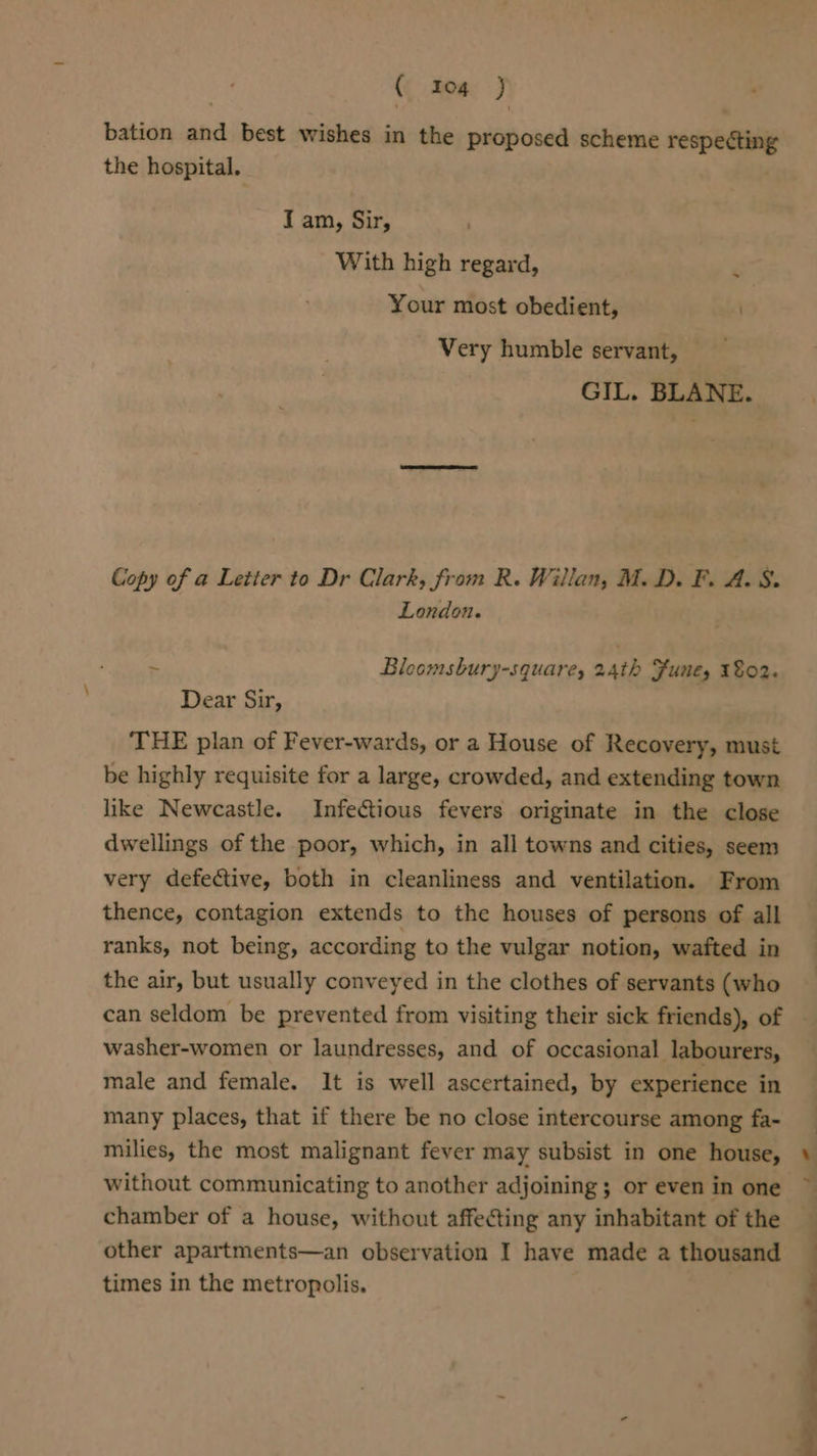 a) bation and best wishes in the proposed scheme respecting the hospital. I am, Sir, With high regard, Your most obedient, Very humble servant, GIL. BLANE. Copy of a Letter to Dr Clark, from R. Willan, M.D. F. A. 8. London. : Bleomsbury-square, 24th Funes 1802. Dear Sx, THE plan of Fever-wards, or a House of Recovery, must be highly requisite for a large, crowded, and extending town like Newcastle. Infectious fevers originate in the close dwellings of the poor, which, in all towns and cities, seem very defective, both in cleanliness and ventilation. From thence, contagion extends to the houses of persons of all ranks, not being, according to the vulgar notion, wafted in the air, but usually conveyed in the clothes of servants (who can seldom be prevented from visiting their sick friends), of washer-women or laundresses, and of occasional labourers, male and female. It is well ascertained, by experience in many places, that if there be no close intercourse among fa- milies, the most malignant fever may subsist in one house, without communicating to another adjoining ; or even in one chamber of a house, without affecting any inhabitant of the other apartments—an observation I have made a thousand times in the metropolis.