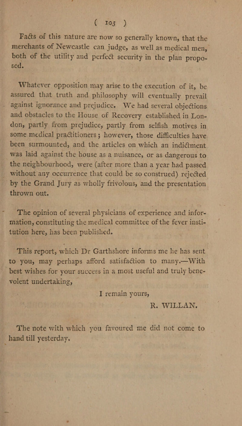 (ter) Facts of this nature are now so generally known, that the merchants of Newcastle can judge, as well as medical men, both of the utility and perfect security in the plan propo- sed. Whatever opposition may arise to the execution of it, be assured that truth and philosophy will eventually prevail against ignorance and prejudice. We had several objections and obstacles to the House of Recovery established in Lon- don, partly from prejudice, partly from selfish motives in some medical practitioners ; however, those difficulties have been surmounted, and the articles on which an indi&amp;ment was laid against the house as a nuisance, or as dangerous to the neighbourhood, were (after more than a year had passed _ without any occurrence that could be so construed) rejected by the Grand Jury as wholly frivolous, and the presentation thrown out. The opinion of several physicians of experience and infor- mation, constituting the medical committee of the fever insti- tution here, has been published. This report, which Dr Garthshore informs me he has sent to you, may perhaps afford satisfaction to many.—With best wishes for your success in a most useful and truly bene- volent undertaking, — I remain yours, R. WILLAN. The note with which you favoured me did not come to hand till yesterday.
