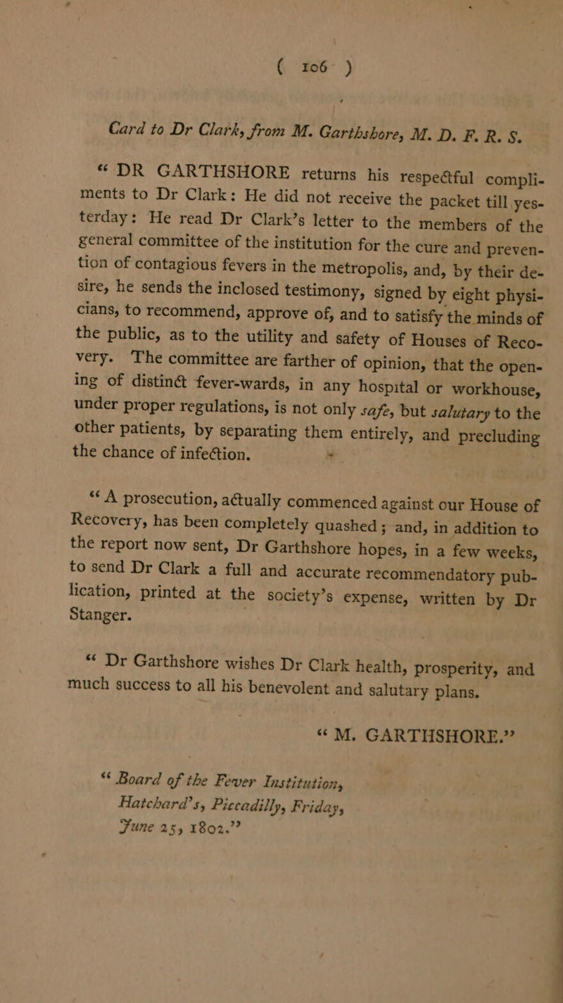 ( 106° ) Card to Dr Clark, from M. Garthshore, M. D. F. R. S. *“ DR GARTHSHORE returns his respectful compli- ments to Dr Clark: He did not receive the packet till yes- terday: He read Dr Clark’s letter to the members of the general committee of the institution for the cure and preven- tion of contagious fevers in the metropolis, and, by their de- sire, he sends the inclosed testimony, signed by eight physi- cians, to recommend, approve of, and to satisfy the minds of the public, as to the utility and safety of Houses of Reco- very. The committee are farther of opinion, that the open- ing of distiné fever-wards, in any hospital or workhouse, under proper regulations, is not only safe, but salutary to the other patients, by separating them entirely, and precluding the chance of infe¢tion. ae “A prosecution, actually commenced against our House of Recovery, has been completely quashed ; and, in addition to the report now sent, Dr Garthshore hopes, in a few weeks, to send Dr Clark a full and accurate recommendatory pub- lication, printed at the society’s expense, written by Dr Stanger. “« Dr Garthshore wishes Dr Clark health, prosperity, and much success to all his benevolent and salutary plans. ““M. GARTHSHORE.” “ Board of the Fever Institution, Hatchard’s, Piccadilly, Friday, Fune 255 1802.” ~~