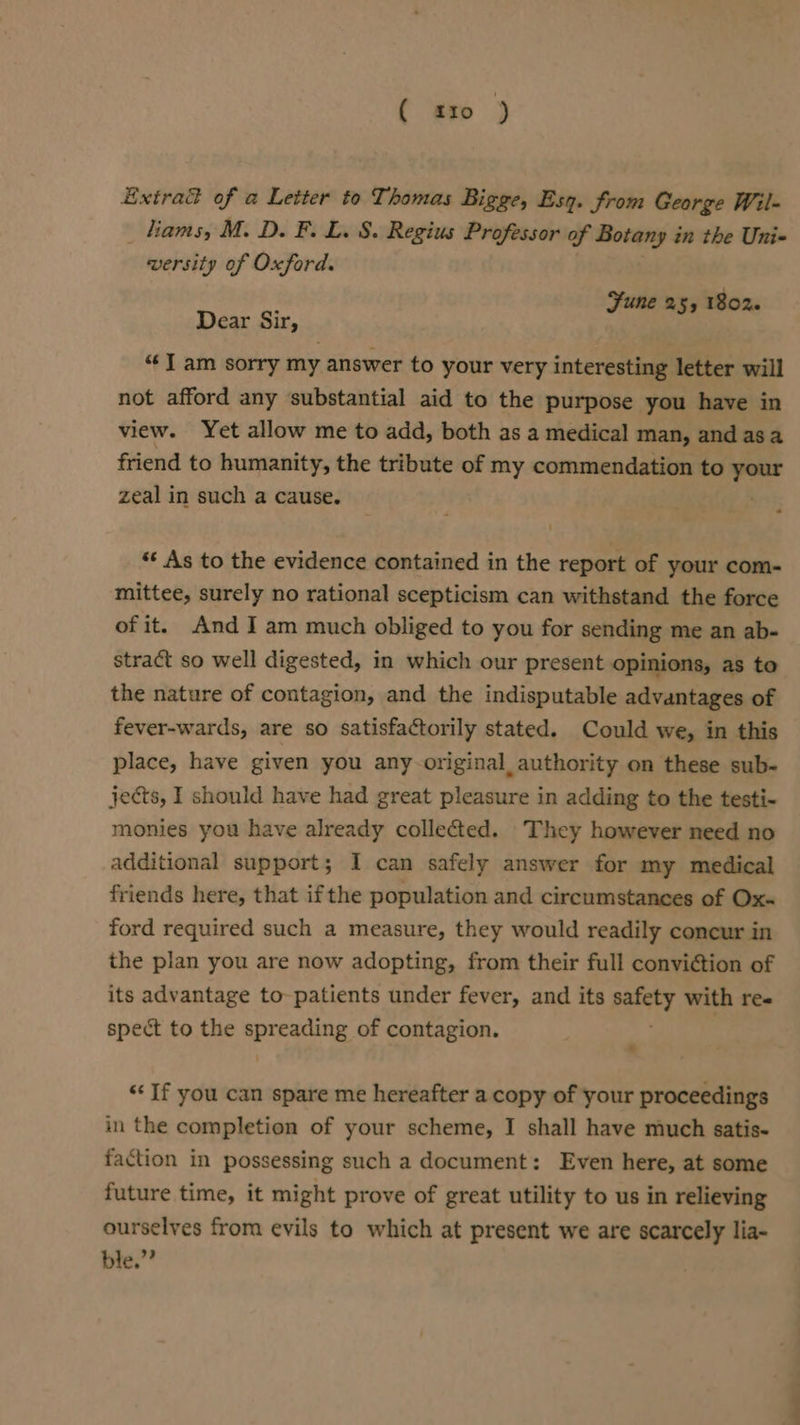 { «£10 ) Extrad of a Letter to Thomas Bigge, Esq. from George Wil- _ tiams, M. D. F. L. 8. Regius Professor of Botany in the Uni- versity of Oxford. Sune 255 1802 Dear Sir, A “I am sorry my answer to your very interesting letter will not afford any substantial aid to the purpose you have in view. Yet allow me to add, both as a medical man, and asa friend to humanity, the tribute of my commendation to = zeal in such a cause. “* As to the evidence contained in the report of your com- mittee, surely no rational scepticism can withstand the force of it. And I am much obliged to you for sending me an ab- stract so well digested, in which our present opinions, as to the nature of contagion, and the indisputable advantages of fever-wards, are so satisfactorily stated. Could we, in this place, have given you any-original authority on these sub- jects, I should have had great pleasure in adding to the testi- monies you have already collected. They however need no additional support; I can safely answer for my medical friends here, that if the population and circumstances of Ox ford required such a measure, they would readily concur in the plan you are now adopting, from their full conviction of its advantage to- patients under fever, and its palaty with ree spect to the aggre. of contagion. . ‘If you can spare me hereafter a copy of your proceedings in the completion of your scheme, I shall have much satis- faction in possessing such a document: Even here, at some future time, it might prove of great utility to us in relieving ourselves from evils to which at present we are scarcely lia- ble.” oe