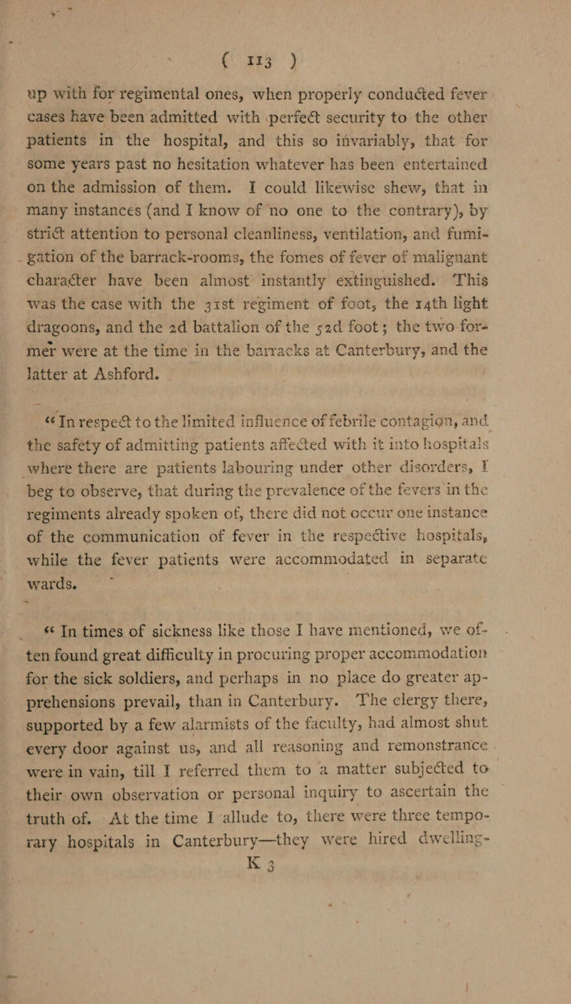 ceo’ } up with for regimental ones, when properly conducted fever cases have been admitted with .perfect security to the other patients in the hospital, and this so invariably, that for some years past no hesitation whatever has been entertained on the admission of them. I could likewise shew, that in many instances (and I know of ‘no one to the contrary), by strict attention to personal cleanliness, ventilation, and fumi- . gation of the barrack-rooms, the fomes of fever of malignant character have been almost’ instantly extinguished. This was the case with the 31st regiment of foot, the rath light dragoons, and the ad battalion of the s2d foot; the two for- mer were at the time in the barracks at Canterbury, and the latter at Ashford. In respect to the limited influence of febrile contagion, and. the saféty of admitting patients affected with it into hospitals where there are patients labouring under other disorders, beg to observe, that during the prevalence of the fevers in the regiments already spoken of, there did not occur one instance of the communication of fever in the respective hospitals, while the fever patients were accommodated in separate wards. «‘ In times of sickness like those I have mentioned, we of- ten found great difficulty in procuring proper accommodation for the sick soldiers, and perhaps in no place do greater ap- prehensions prevail, than in Canterbury. The clergy there, supported by a few alarmists of the faculty, had almost shut every door against us, and all reasoning and remonstrance were in vain, till I referred them to a matter subjected to their own observation or personal inquiry to ascertain the — truth of. At the time I allude to, there were three tempo- rary hospitals in Canterbury—they were hired dwelling-