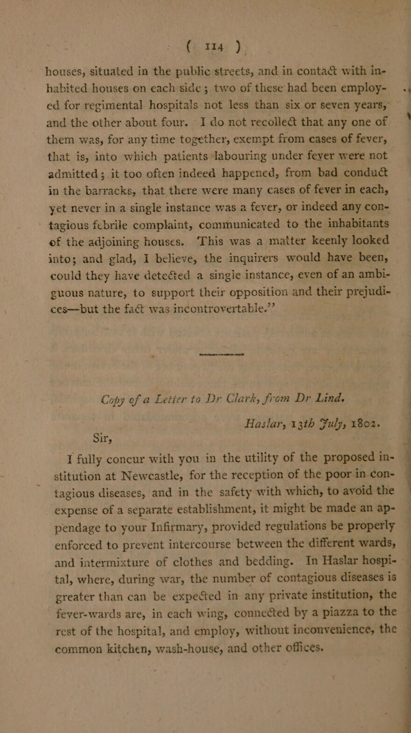 ( «34 ) houses, situated in the public streets, and in contact with in- habited houses on each side; two of these had been employ- and the other about four. I do not recolle&amp;t that any one of them was, for any time together, exempt from cases of fever, admitted; it too often indeed happened, from bad conduct in the barracks, that there were many cases of fever in each, yet never in a single instance was a fever, or indeed any con- - tagious febrile complaint, communicated to the inhabitants of the adjoining houses. ‘This was a matter keenly looked into; and glad, I believe, the inguirers would have been, could they have deteé&amp;ted a singie instance, even of an ambi- guous nature, to support their opposition and their prejudi- ces—but the fact was incontrovertable.”’ Copy of a Letier to Dr Clark, from Dr Lind. Haslar, 13th Fuly, 1802. Sir, I fully concur with you in the utility of the proposed in- stitution at Newcastle, for the reception of the poor in con- tagious diseases, and in the safety with which, to avoid the expense of a separate establishment, it might be made an ap- pendage to your Infirmary, provided regulations be properly enforced to prevent intercourse between the different wards, and intermixture of clothes and bedding. In Haslar hospi- tal, where, during war, the number of contagious diseases is greater than can be expected in any private institution, the fever-wards are, in each wing, connected by a piazza to the rest of the hospital, and employ, without inconvenience, the common kitchen, wash-house, and other offices.