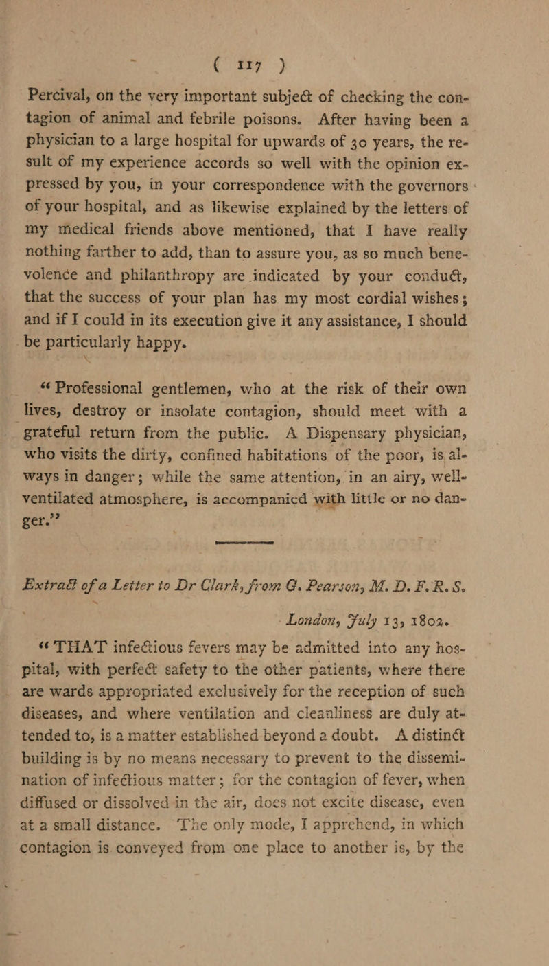 ¥ ( 517) Percival, on the very important subject of checking the con- tagion of animal and febrile poisons. After having been a physician to a large hospital for upwards of 30 years, the re- sult of my experience accords so well with the opinion ex- pressed by you, in your correspondence with the governors - of your hospital, and as likewise explained by the letters of my medical friends above mentioned, that I have really nothing farther to add, than to assure you, as so much bene- volence and philanthropy are indicated by your condud, that the success of your plan has my most cordial wishes ; and if I could in its execution give it any assistance, | should _be particularly happy. “ Professional gentlemen, who at the risk of their own lives, destroy or insolate contagion, should meet with a grateful return from the public. A Dispensary physician, who visits the dirty, confined habitations of the poor, is, al- ways in danger; while the same attention, in an airy, well- ventilated atmosphere, is accompanied with little or no dan- ger.” Extract of a Letter to Dr Clark, from G. Pearson, M.D. F.R.S. London, Fuly 135 1802. “THAT infectious fevers may be admitted into any hos- pital, with perfect safety to the other patients, where there . are wards appropriated exclusively for the reception of such diseases, and where ventilation and cleanliness are duly at- tended to, is a matter established beyondadoubt. A distinc building is by no means necessary to prevent to the dissemi- nation of infecétious matter; for the contagion of fever, when diffused or dissolved in the air, does not excite disease, even at a small distance. The only mode, I apprehend, in which contagion is. conveyed from one place to another is, by the