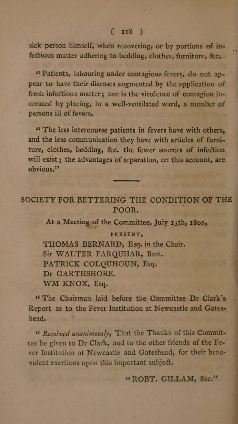 ( xs ) sick person himself, when recovering, or by portions of in- fectious matter adhering to bedding, clothes, furniture, &amp;c. ** Patients, labouring under contagious fevers, do not ap- pear to have their diseases augmented by the application of fresh-infectious matter; nor,is the virulence of contagion in- creased by placing, in a well-ventilated ward, a number of persons ill of fevers, / ‘‘ The less intercourse patients in fevers have with others, and the less communication they have with articles of furni« ture, clothes, bedding, &amp;c. the fewer sources of infection will exist ; the advantages of separation, on this iii are obvious.”’ SOCIETY FOR BET TERING THE CONDITION OF THE POOR. Ata Meeting of the Committee, July 13th, 18025 it eS te eee PRESENT, THOMAS BERNARD, Esq. in the Chair. Sir WALTER FARQUHAR, Bart. PATRICK COLQUHODN, Esq. Dr GARTHSHORE. WM KNOX, Esq. _ “The Chairman laid before the Committee Dr Clark’s Report as to the Fever Institution at Newcastle and Gates- head. “ Resolved unanimously, That the Thanks of this Commit- tee be given to Dr Clark, and to the other friends af the Fe- ver Institution at Newcastle and Gateshead, for their bene- volent exertions upon this important subject. “ROBT. GILLAM, Sec.”