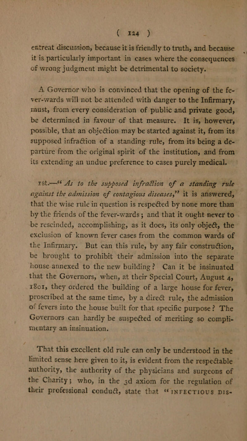 ( maar ) s entreat discussion, because it is friendly to truth, and because it is particularly important in cases where the consequences of wrong judgment might be detrimental to society. A, Governor who is convinced that the opening of the fe- ver-wards will not be attended with danger to the Infirmary, must, from every consideration of public and private good, be determined in favour of that measure. It is, however, possible, that an objection may be started against it, from its supposed infraction of a standing rule, from its being a de- parture from the original spirit of the institution, and from its extending an undue preference to cases purely medical. 1st.— As to the supposed infrattion of a standing rule that the wise rule in question is respected by none more than be rescinded, accomplishing, as it does, its only object, the exclusion of known fever cases from the common wards of the Infirmary. But can this rule, by any fair construétion, be brought to prohibit their admission into the separate house annexed to the new building? Can it be insinuated that the Governors, when, at their Special Court, August 4, 1801, they ordered the building of a large house for fever, proscribed at the same time, by a direé&amp; rule, the admission of fevers into the house built for that specific purpose? The Governors can hardly be suspected of meriting so compli- mentary an insinuation. That this excellent old rule can only be understood in the limited sense here given to it, is evident from the respectable authority, the authority of the physicians and surgeons of the Charity; who, in the 3d axiom for the regulation of their professional conduét, state that “INFECTIOUS DIS-