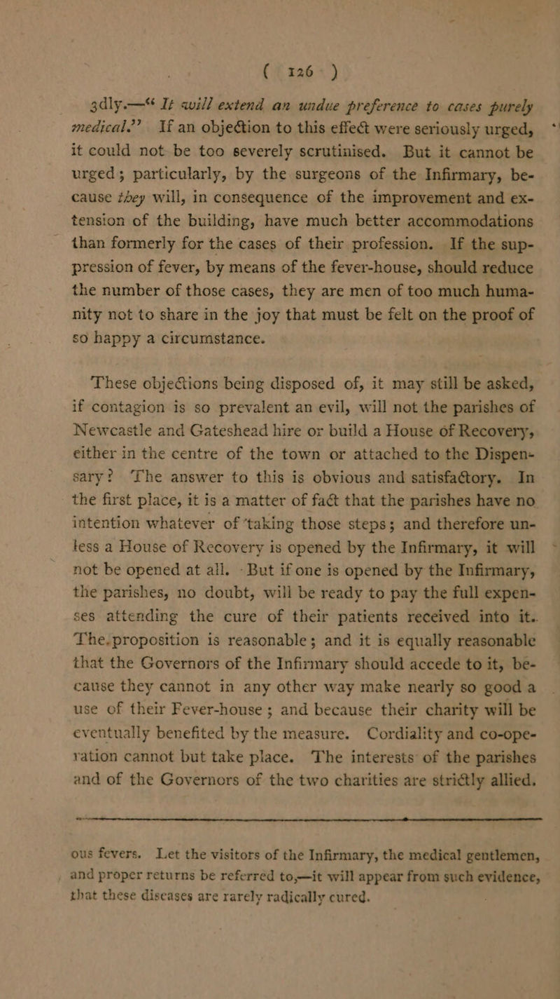 ( 126°) gdly.— It will extend an undue preference to cases purely medical.’ If an objection to this effect were seriously urged, it could not be too severely scrutinised. But it cannot be urged; particularly, by the surgeons of the Infirmary, be- cause vey will, in consequence of the improvement and ex- tension of the building, have much better accommodations than formerly for the cases of their profession. If the sup- pression of fever, by means of the fever-house, should reduce the number of those cases, they are men of too much huma- nity not to share in the joy that must be felt on the proof of so happy a circumstance. These objeGions being disposed of, it may still be asked, if contagion is so prevalent an evil, will not the parishes of Newcastle and Gateshead hire or build a House of Recovery, either in the centre of the town or attached to the Dispen- sary? ‘The answer to this is obvious and satisfa@tory. In the first place, it is a matter of fa&amp;t that the parishes have no intention whatever of ‘taking those steps; and therefore un- tess a House of Recovery is opened by the Infirmary, it will not be opened at all. -But if one is opened by the Infirmary, the parishes, no doubt, will be ready to pay the full expen- ses attending the cure of their patients received into it.. The. proposition is reasonable; and it is equally reasonable that the Governors of the Infirmary should accede to it, be- cause they cannot in any other way make nearly so good a use of their Fever-house ; and because their charity will be eventually benefited by the measure. Cordiality and co-ope- ration cannot but take place. The interests of the parishes and of the Governors of the two charities are strictly allied. &lt;-_ ous fevers. Let the visitors of the Infirmary, the medical gentlemen, and proper returns be referred to,—it will appear from such evidence, that these diseases are rarely radically cured.