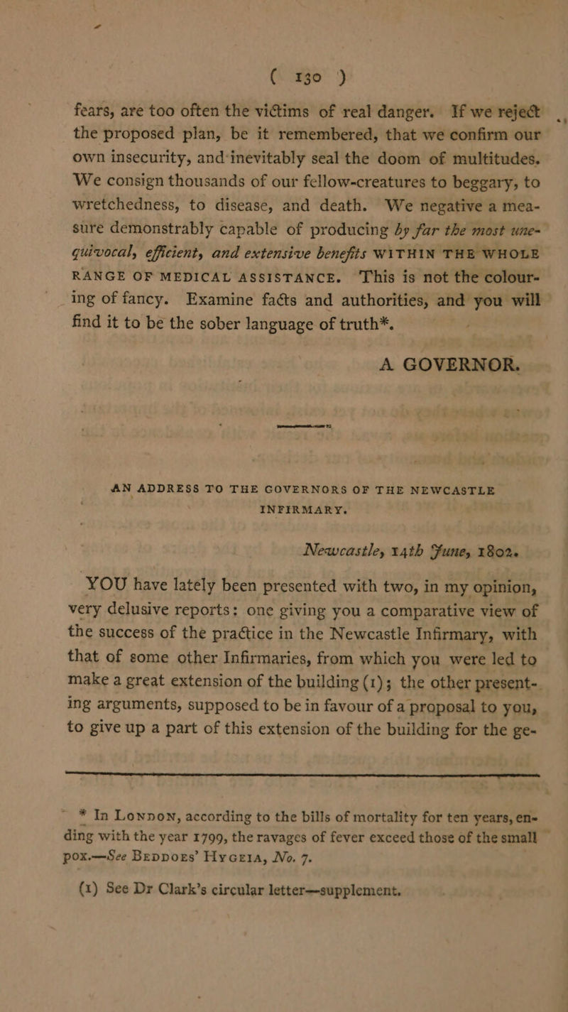 (\ ge) fears, are too often the victims of real danger. If we reject the proposed plan, be it remembered, that we confirm our own insecurity, and‘inevitably seal the doom of multitudes. We consign thousands of our fellow-creatures to beggary, to wretchedness, to disease, and death. We negative a mea- sure demonstrably capable of producing dy fur the most une- quivocal, efficient, and extensive benefits WITHIN THE WHOLE RANGE OF MEDICAL ASSISTANCE. This is not the colour- find it to be the sober language of truth*. A GOVERNOR. AN ADDRESS TO THE GOVERNORS OF THE NEWCASTLE INFIRMARY. Newcastle, 14th Fune, 180%. YOu have lately been presented with two, in my opinion, very delusive reports: one giving you a comparative view of the success of the praétice in the Newcastle Infirmary, with that of some other Infirmaries, from which you were led to ing arguments, supposed to be in favour of a proposal to you, to give up a part of this extension of the building for the ge- * In Lonnon, according to the bills of mortality for ten years, en- pox.—See Beppors’ Hyceia, No. 7.