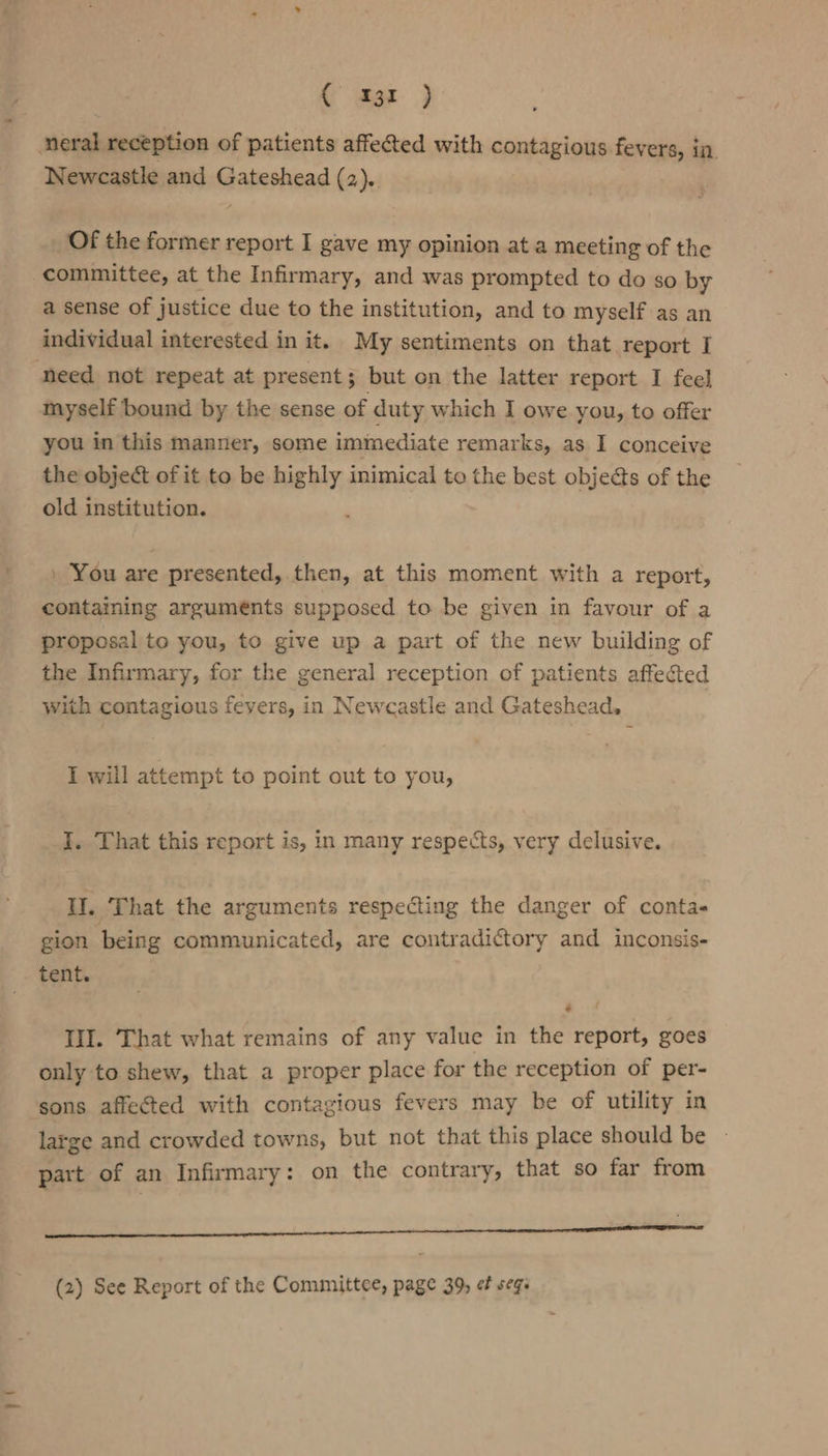 (mar. } neral reception of patients affected with contagious fevers, in. Newcastle and Gateshead (2). Of the former report I gave my opinion at a meeting of the committee, at the Infirmary, and was prompted to do so by a sense of justice due to the institution, and to myself as an individual interested in it. My sentiments on that report I need not repeat at present; but on the latter report I feel myself bound by the sense of duty which I owe you, to offer you in this manner, some imimediate remarks, as I conceive the object of it to be highly inimical to the best objects of the old institution. » You are presented, then, at this moment with a report, containing arguments supposed to be given in favour of a proposal to you, to give up a part of the new building of the Infirmary, for the general reception of patients affected with contagious fevers, in Newcastle and Gateshead. I will attempt to point out to you, I. That this report is, in many respects, very delusive. IW. That the arguments respecting the danger of conta gion being communicated, are contradictory and inconsis- tent. II. That what remains of any value in the report, goes only to shew, that a proper place for the reception of per- sons affected with contagious fevers may be of utility in large and crowded towns, but not that this place should be » part of an Infirmary: on the contrary, that so far from a eee Aa eae
