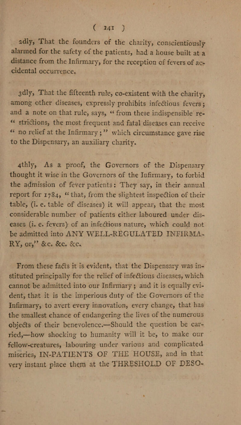 ( mr ) adly, ‘That the founders of the charity, conscientiously | alarmed for the safety of the patients, had a house built at a distance from the Infirmary, for the reception of fevers of ac- cidental occurrence. 3dly, That the fifteenth rule, co-existent with the charity, among other diseases, expressly prohibits infectious fevers; and a note on that rule, says, “ from these indispensible re- “« strictions, the most frequent and fatal diseases can receive “ no relief at the Infirmary ;”? which circumstance gave rise to the Dispensary, an auxiliary charity. | 4thly, As a proof, the Governors of the Dispensary thought it wise in the Governors of the Infirmary, to forbid the admission of fever patients: They say, in their annual report for 1784, ‘that, from the slightest inspection of their table, (i. e. table of diseases) it will appear, that the most _considerable number of patients either laboured under dis« eases (i. e. fevers) of an infectious nature, which could not be admitted into ANY WELL-REGULATED INFIRMA.- RY, or,’”’ &amp;c. &amp;c. &amp;ew From these fats it is evident, that the Dispensary was in- stituted principally for the relief of infectious diseases, which cannot be admitted into our Infirmary ; and it is equally evi- dent, that it is the imperious duty of the Governors of the Infirmary, to avert every innovation, every change, that has the smallest chance of endangering the lives of the numerous objects of their benevolence.—Should the question be car- ried,—how shocking to humanity will it be, to make our fellow-creatures, labouring under various and complicated miseries, IN-PATIENTS OF THE HOUSE, and in that very instant place them at the THRESHOLD OF DESO-